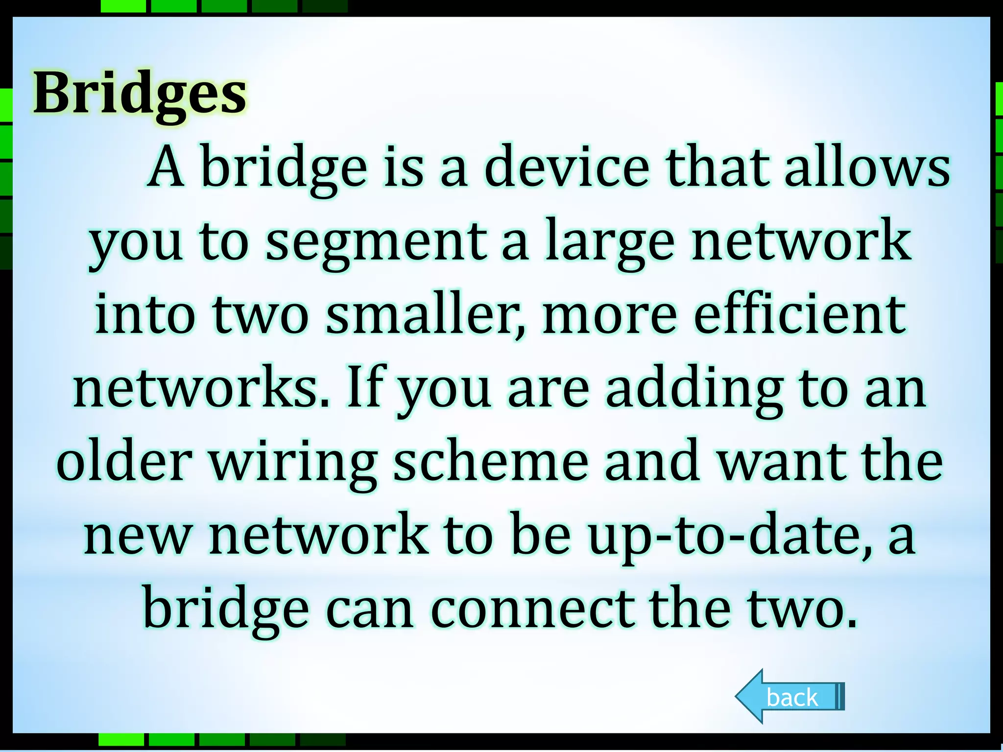 Bridges 
A bridge is a device that allows 
you to segment a large network 
into two smaller, more efficient 
networks. If you are adding to an 
older wiring scheme and want the 
new network to be up-to-date, a 
bridge can connect the two. 
back 
 