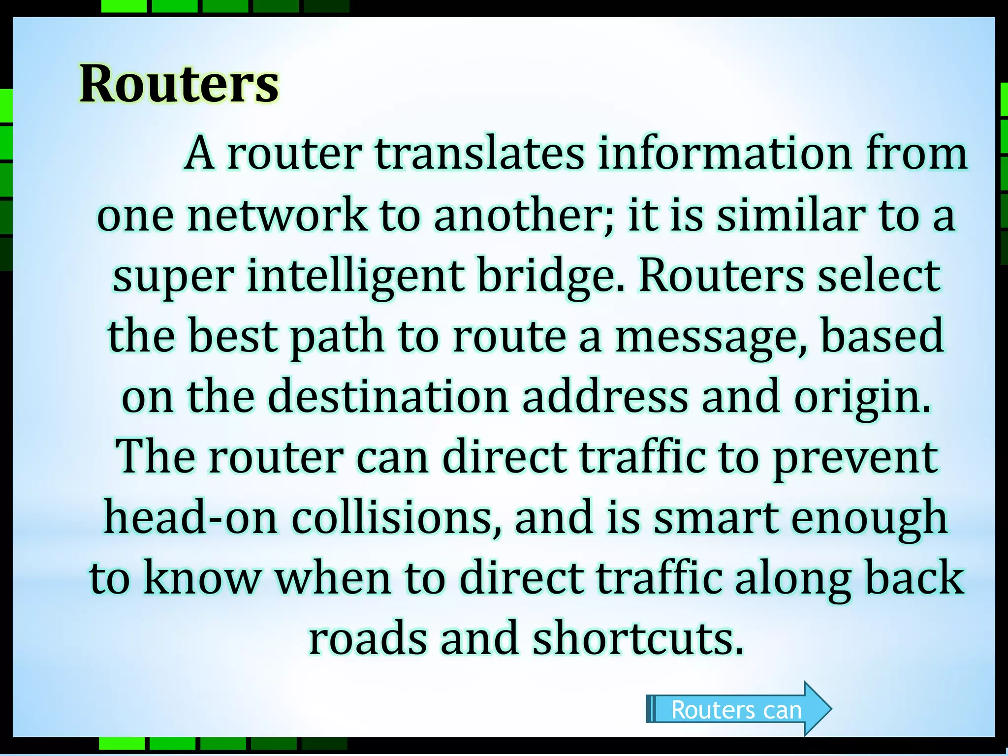 Routers 
A router translates information from 
one network to another; it is similar to a 
super intelligent bridge. Routers select 
the best path to route a message, based 
on the destination address and origin. 
The router can direct traffic to prevent 
head-on collisions, and is smart enough 
to know when to direct traffic along back 
roads and shortcuts. 
Routers can 
 