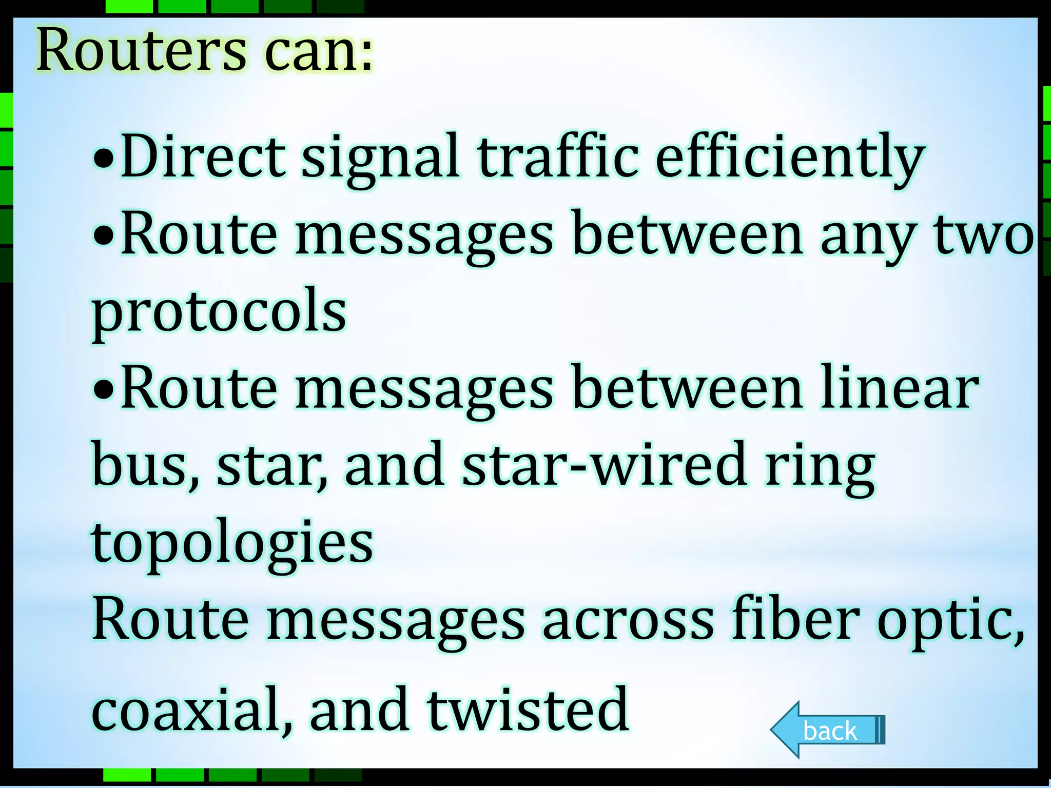 Routers can: 
•Direct signal traffic efficiently 
•Route messages between any two 
protocols 
•Route messages between linear 
bus, star, and star-wired ring 
topologies 
Route messages across fiber optic, 
coaxial, and twisted 
back 
 