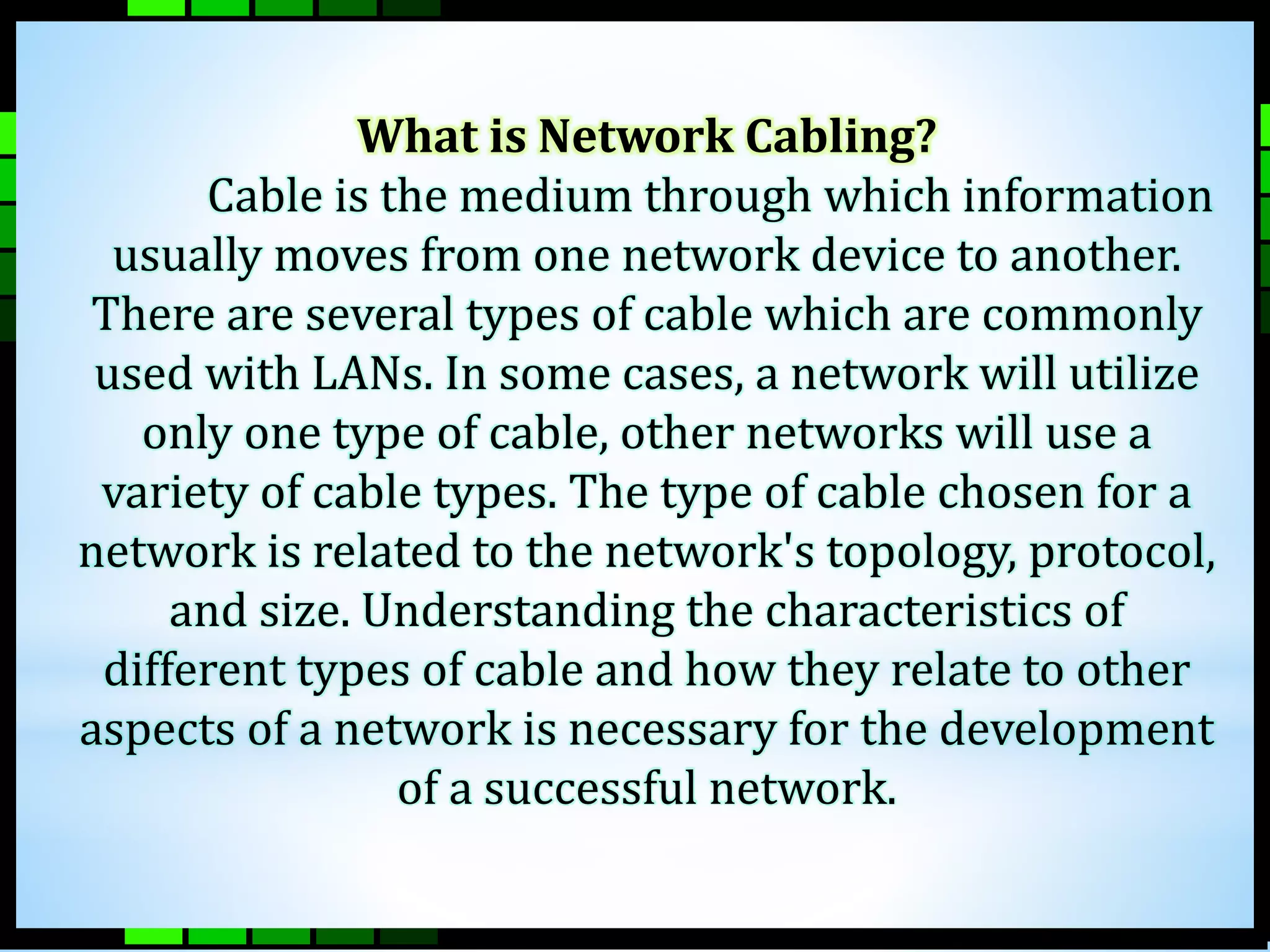 What is Network Cabling? 
Cable is the medium through which information 
usually moves from one network device to another. 
There are several types of cable which are commonly 
used with LANs. In some cases, a network will utilize 
only one type of cable, other networks will use a 
variety of cable types. The type of cable chosen for a 
network is related to the network's topology, protocol, 
and size. Understanding the characteristics of 
different types of cable and how they relate to other 
aspects of a network is necessary for the development 
of a successful network. 
 