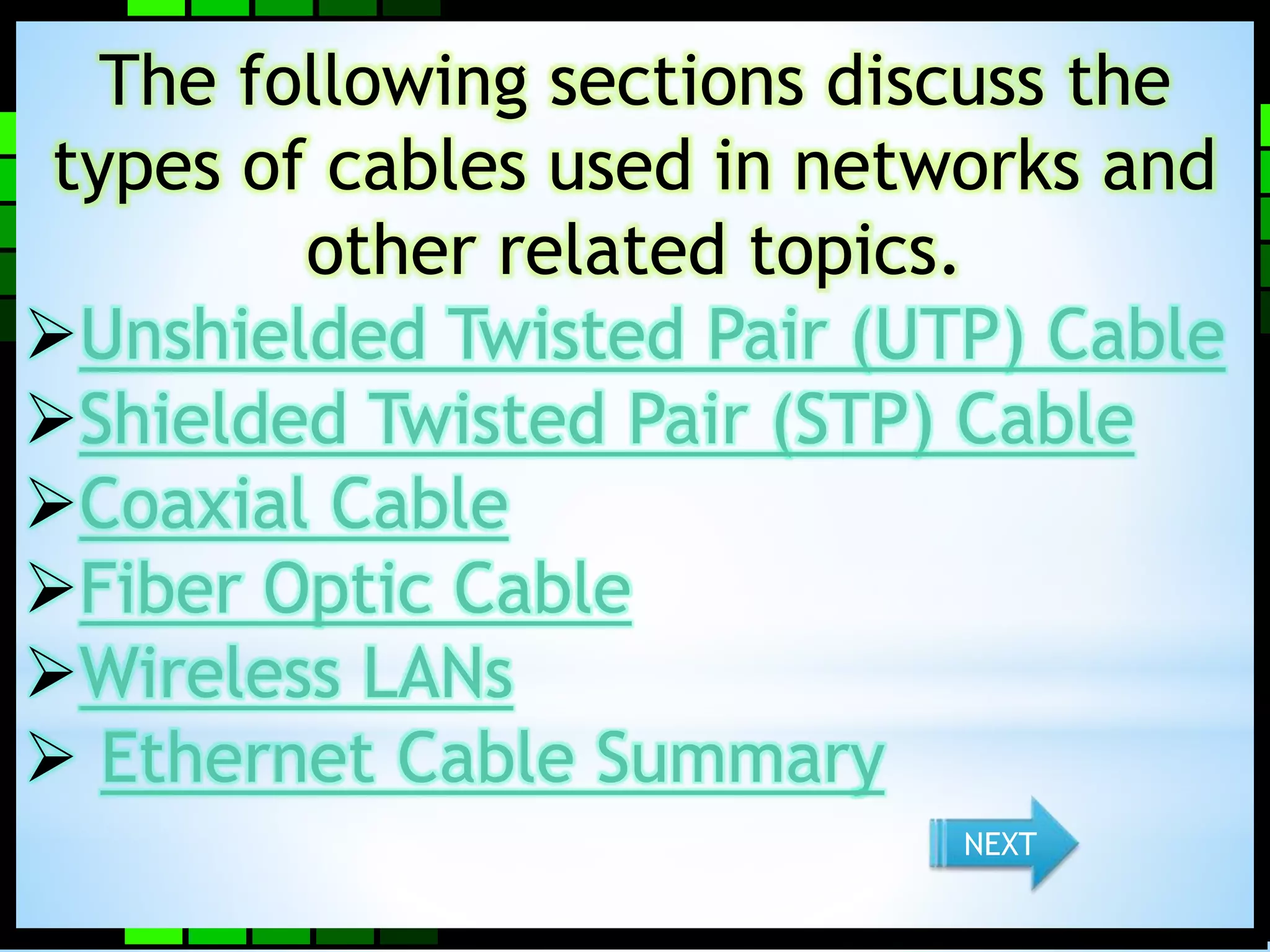 The following sections discuss the 
types of cables used in networks and 
other related topics. 
Unshielded Twisted Pair (UTP) Cable 
Shielded Twisted Pair (STP) Cable 
Coaxial Cable 
Fiber Optic Cable 
Wireless LANs 
 Ethernet Cable Summary 
NEXT 
 