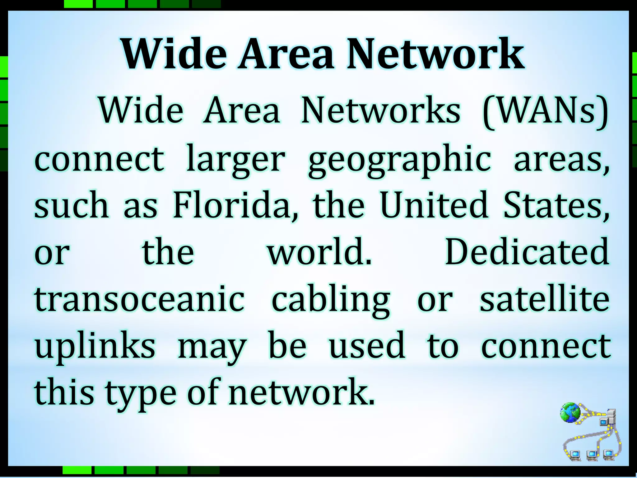 Wide Area Network 
Wide Area Networks (WANs) 
connect larger geographic areas, 
such as Florida, the United States, 
or the world. Dedicated 
transoceanic cabling or satellite 
uplinks may be used to connect 
this type of network. 
 