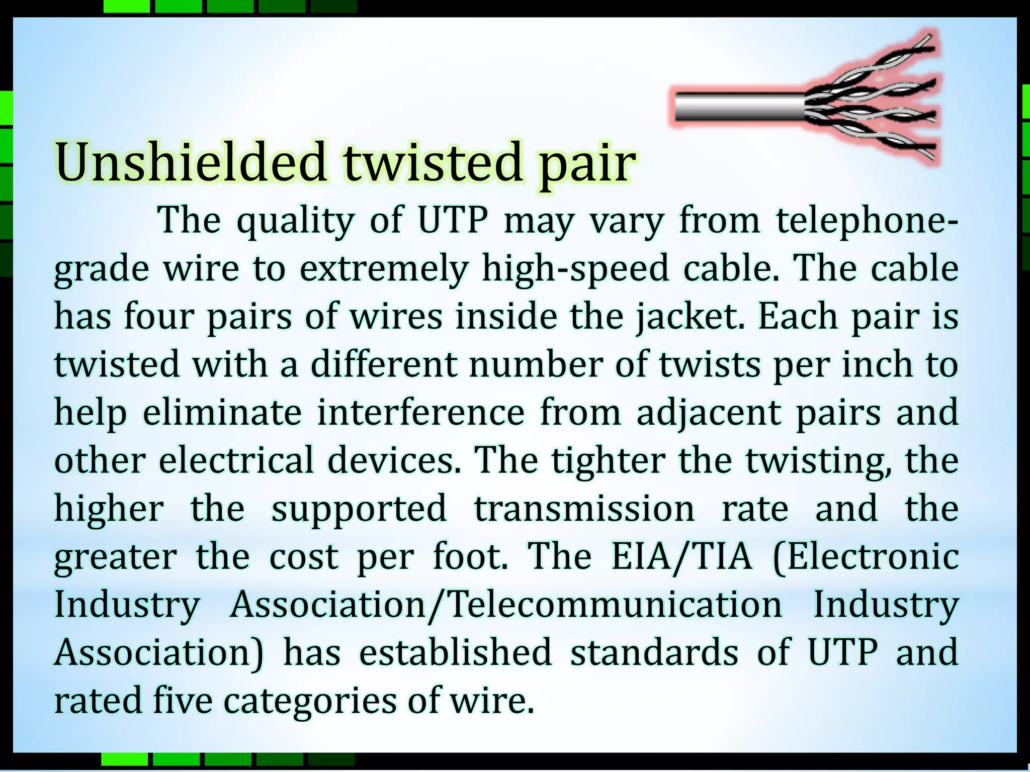 Unshielded twisted pair 
The quality of UTP may vary from telephone-grade 
wire to extremely high-speed cable. The cable 
has four pairs of wires inside the jacket. Each pair is 
twisted with a different number of twists per inch to 
help eliminate interference from adjacent pairs and 
other electrical devices. The tighter the twisting, the 
higher the supported transmission rate and the 
greater the cost per foot. The EIA/TIA (Electronic 
Industry Association/Telecommunication Industry 
Association) has established standards of UTP and 
rated five categories of wire. 
 