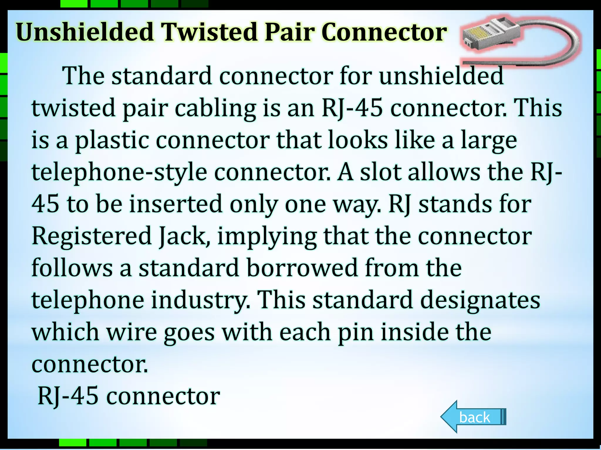 Unshielded Twisted Pair Connector 
The standard connector for unshielded 
twisted pair cabling is an RJ-45 connector. This 
is a plastic connector that looks like a large 
telephone-style connector. A slot allows the RJ- 
45 to be inserted only one way. RJ stands for 
Registered Jack, implying that the connector 
follows a standard borrowed from the 
telephone industry. This standard designates 
which wire goes with each pin inside the 
connector. 
RJ-45 connector 
back 
 