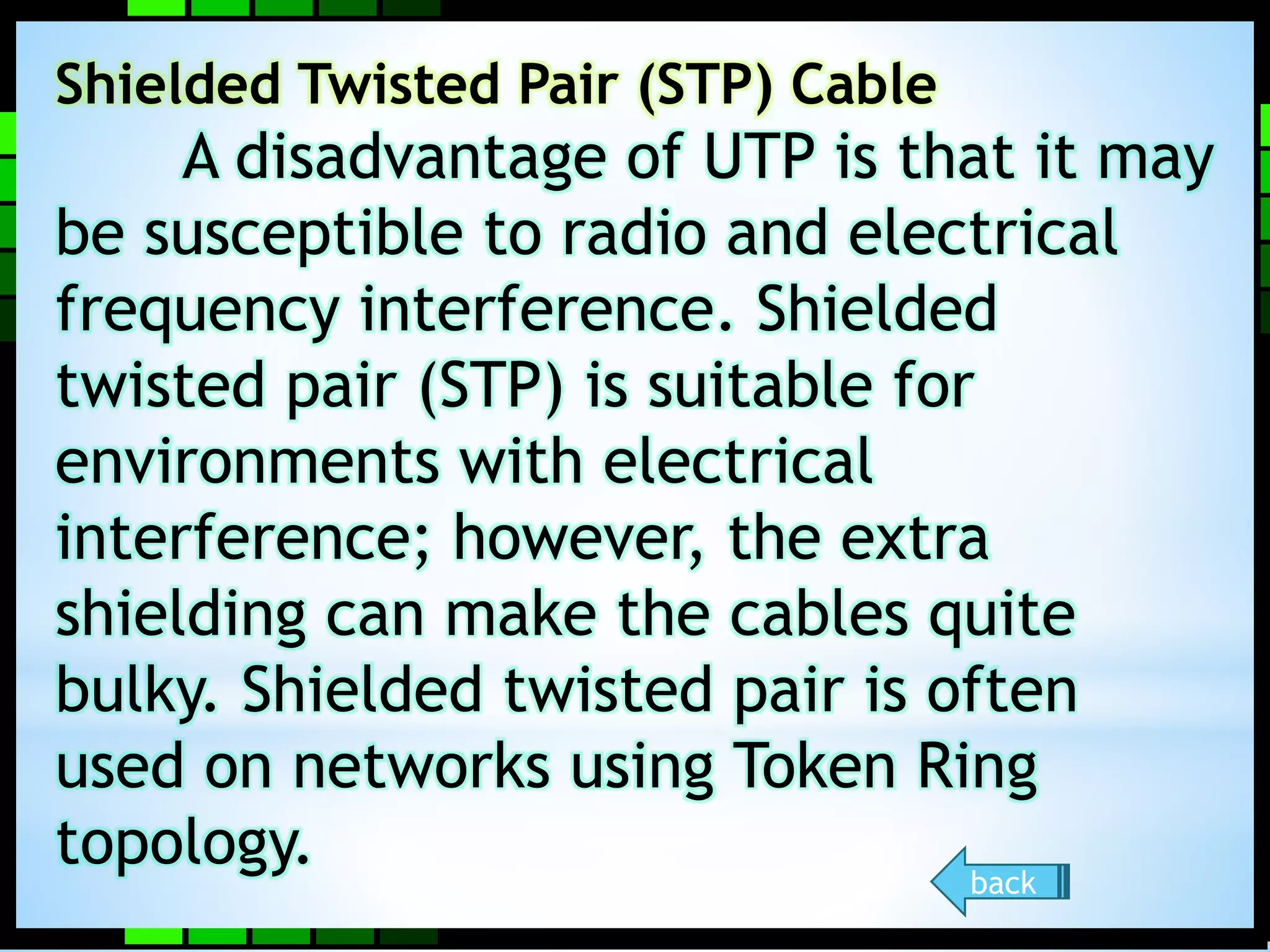 Shielded Twisted Pair (STP) Cable 
A disadvantage of UTP is that it may 
be susceptible to radio and electrical 
frequency interference. Shielded 
twisted pair (STP) is suitable for 
environments with electrical 
interference; however, the extra 
shielding can make the cables quite 
bulky. Shielded twisted pair is often 
used on networks using Token Ring 
topology. 
back 
 