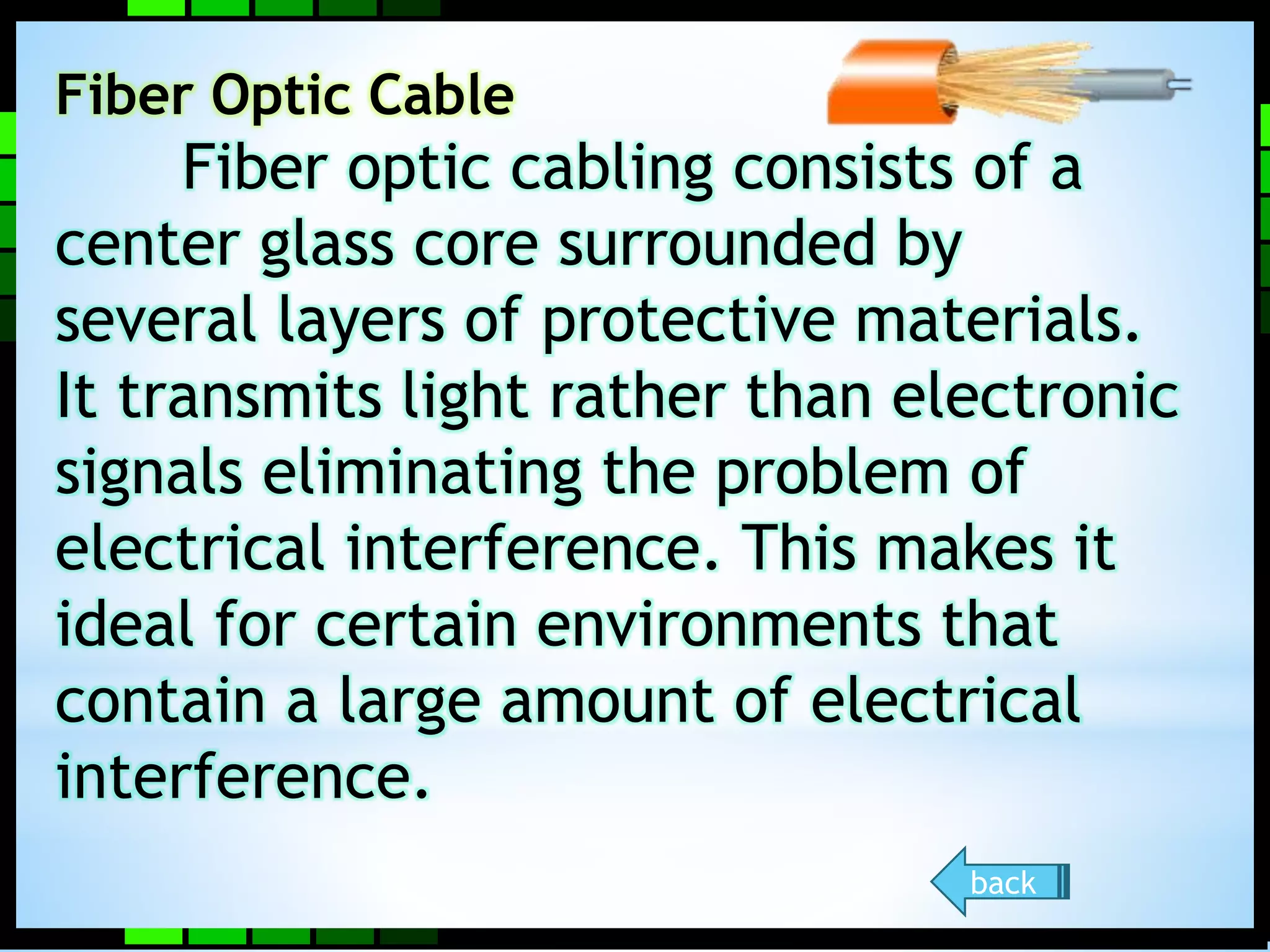 Fiber Optic Cable 
Fiber optic cabling consists of a 
center glass core surrounded by 
several layers of protective materials. 
It transmits light rather than electronic 
signals eliminating the problem of 
electrical interference. This makes it 
ideal for certain environments that 
contain a large amount of electrical 
interference. 
back 
 