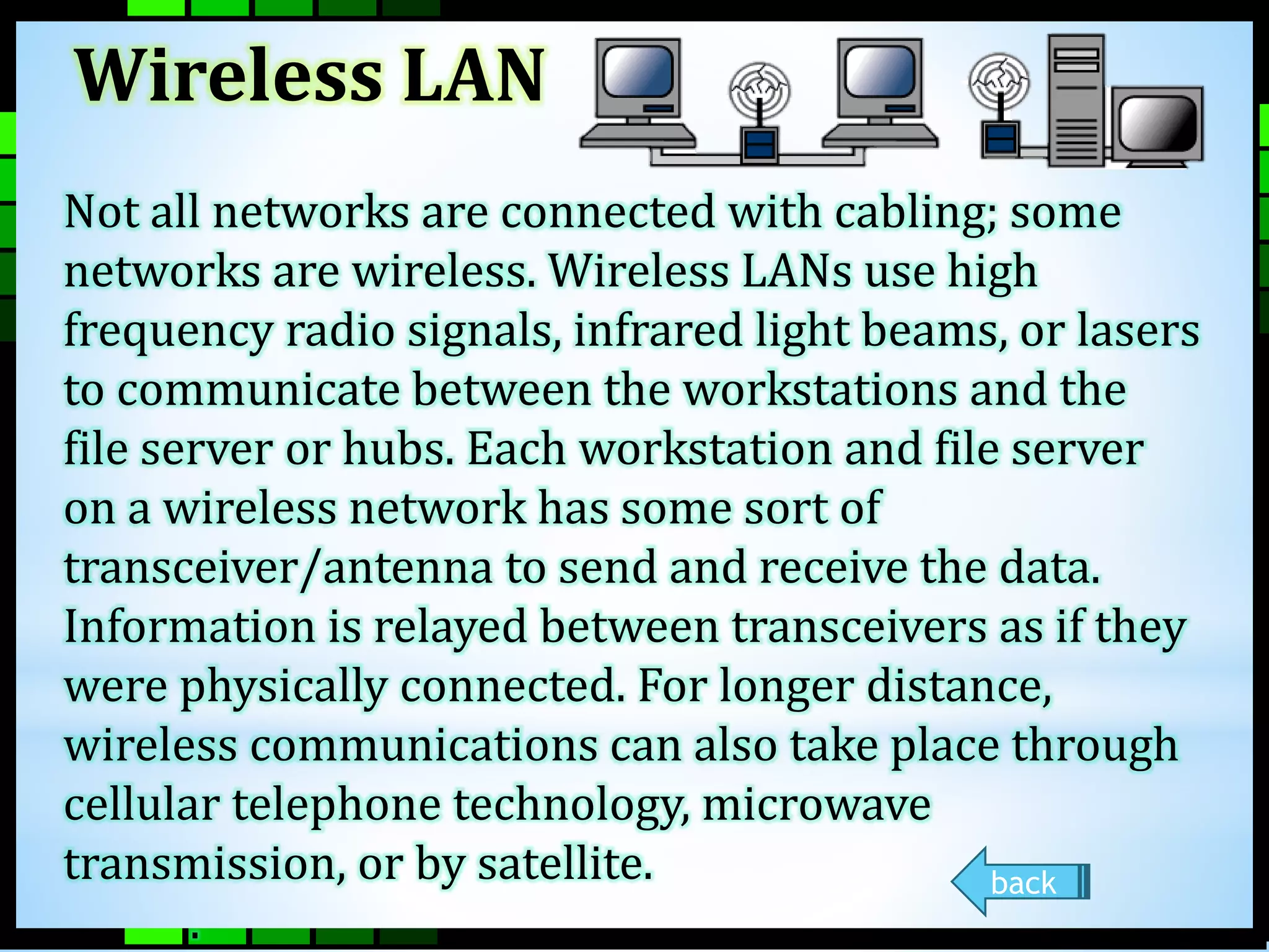 Wireless LAN 
Not all networks are connected with cabling; some 
networks are wireless. Wireless LANs use high 
frequency radio signals, infrared light beams, or lasers 
to communicate between the workstations and the 
file server or hubs. Each workstation and file server 
on a wireless network has some sort of 
transceiver/antenna to send and receive the data. 
Information is relayed between transceivers as if they 
were physically connected. For longer distance, 
wireless communications can also take place through 
cellular telephone technology, microwave 
transmission, or by satellite. 
. 
back 
 