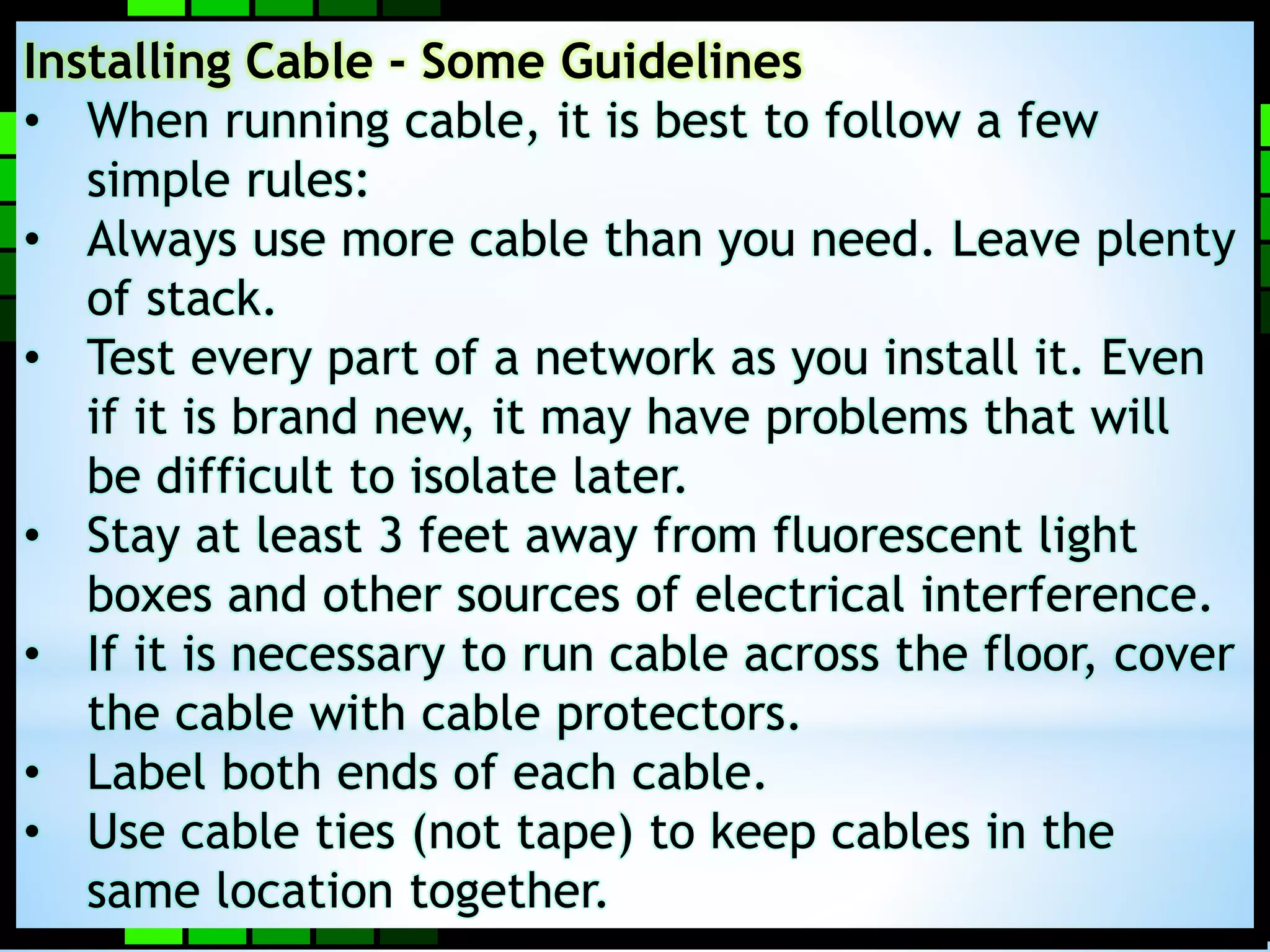 Installing Cable - Some Guidelines 
• When running cable, it is best to follow a few 
simple rules: 
• Always use more cable than you need. Leave plenty 
of stack. 
• Test every part of a network as you install it. Even 
if it is brand new, it may have problems that will 
be difficult to isolate later. 
• Stay at least 3 feet away from fluorescent light 
boxes and other sources of electrical interference. 
• If it is necessary to run cable across the floor, cover 
the cable with cable protectors. 
• Label both ends of each cable. 
• Use cable ties (not tape) to keep cables in the 
same location together. 
 