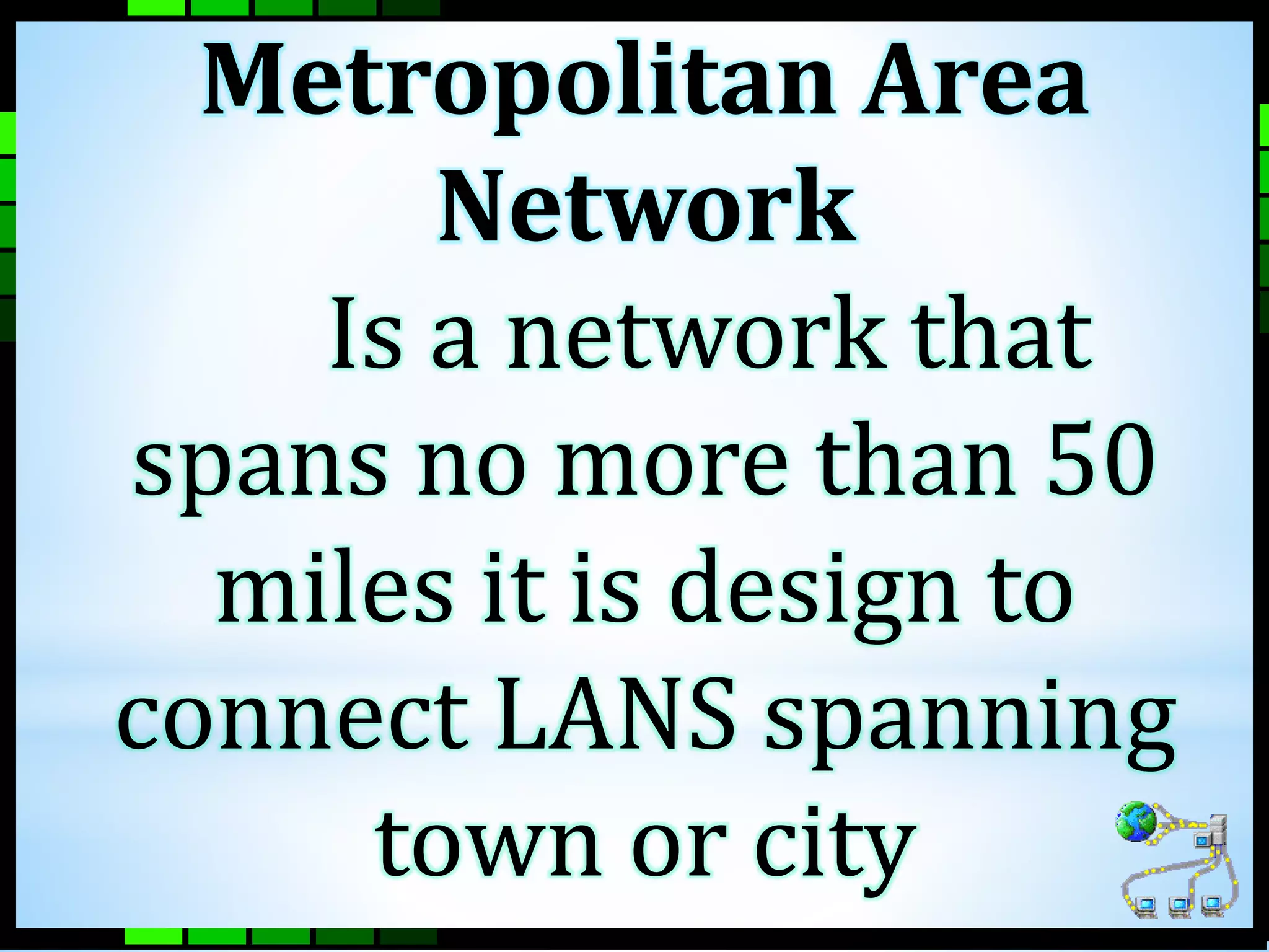 Metropolitan Area 
Network 
Is a network that 
spans no more than 50 
miles it is design to 
connect LANS spanning 
town or city 
 