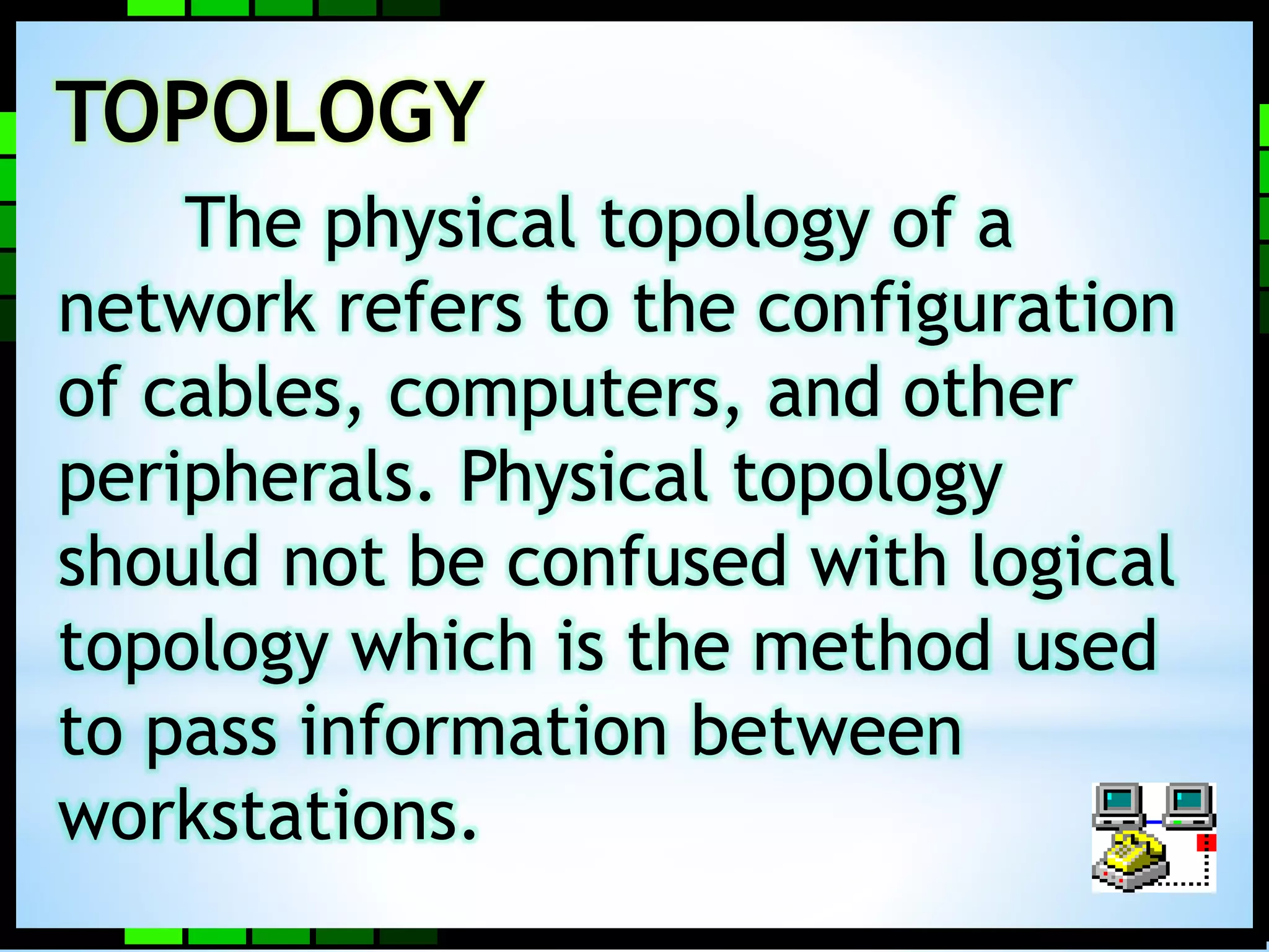 TOPOLOGY 
The physical topology of a 
network refers to the configuration 
of cables, computers, and other 
peripherals. Physical topology 
should not be confused with logical 
topology which is the method used 
to pass information between 
workstations. 
 