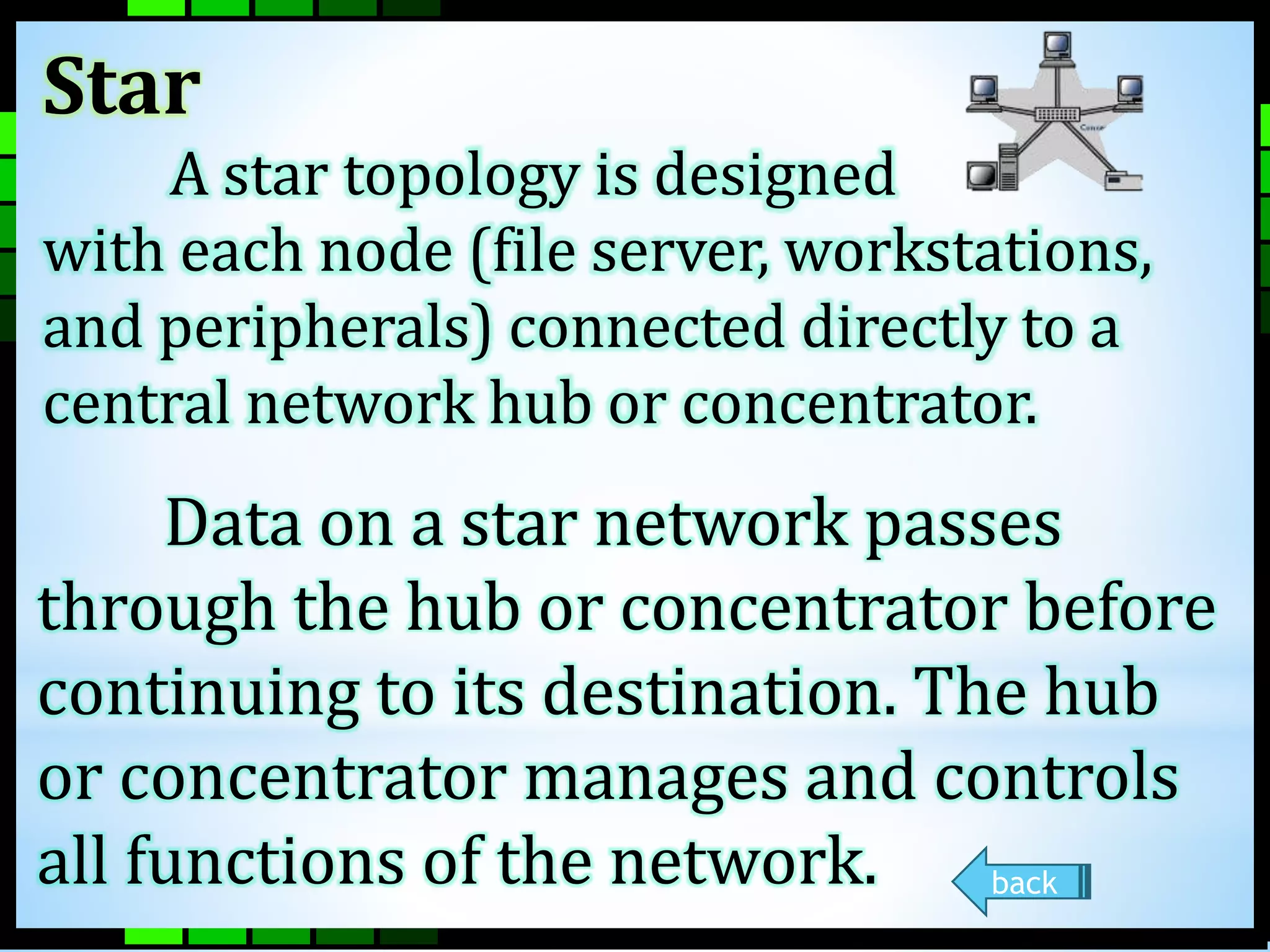 Star 
A star topology is designed 
with each node (file server, workstations, 
and peripherals) connected directly to a 
central network hub or concentrator. 
Data on a star network passes 
through the hub or concentrator before 
continuing to its destination. The hub 
or concentrator manages and controls 
all functions of the network. back 
 