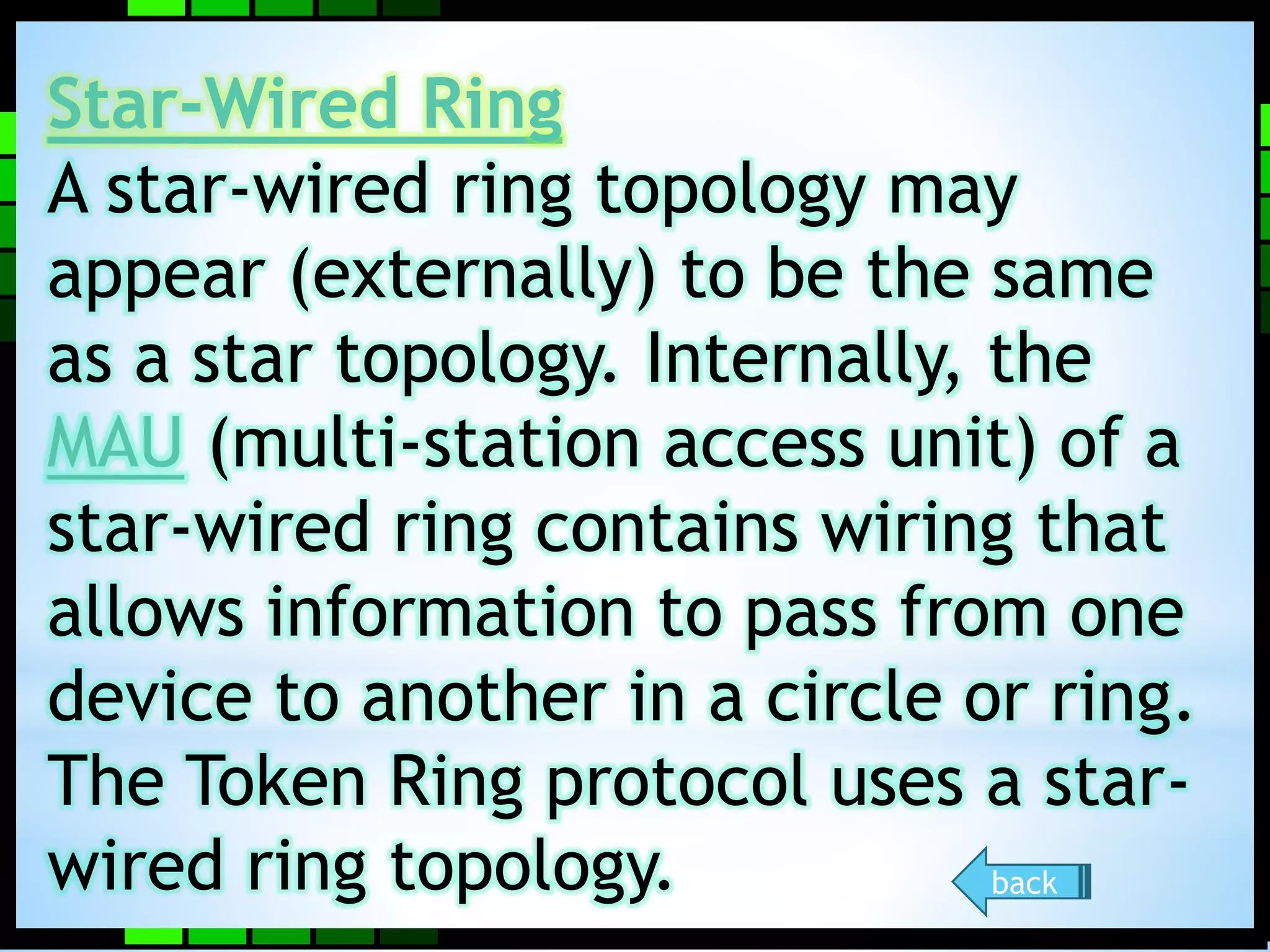 Star-Wired Ring 
A star-wired ring topology may 
appear (externally) to be the same 
as a star topology. Internally, the 
MAU (multi-station access unit) of a 
star-wired ring contains wiring that 
allows information to pass from one 
device to another in a circle or ring. 
The Token Ring protocol uses a star-wired 
ring topology. back 
 