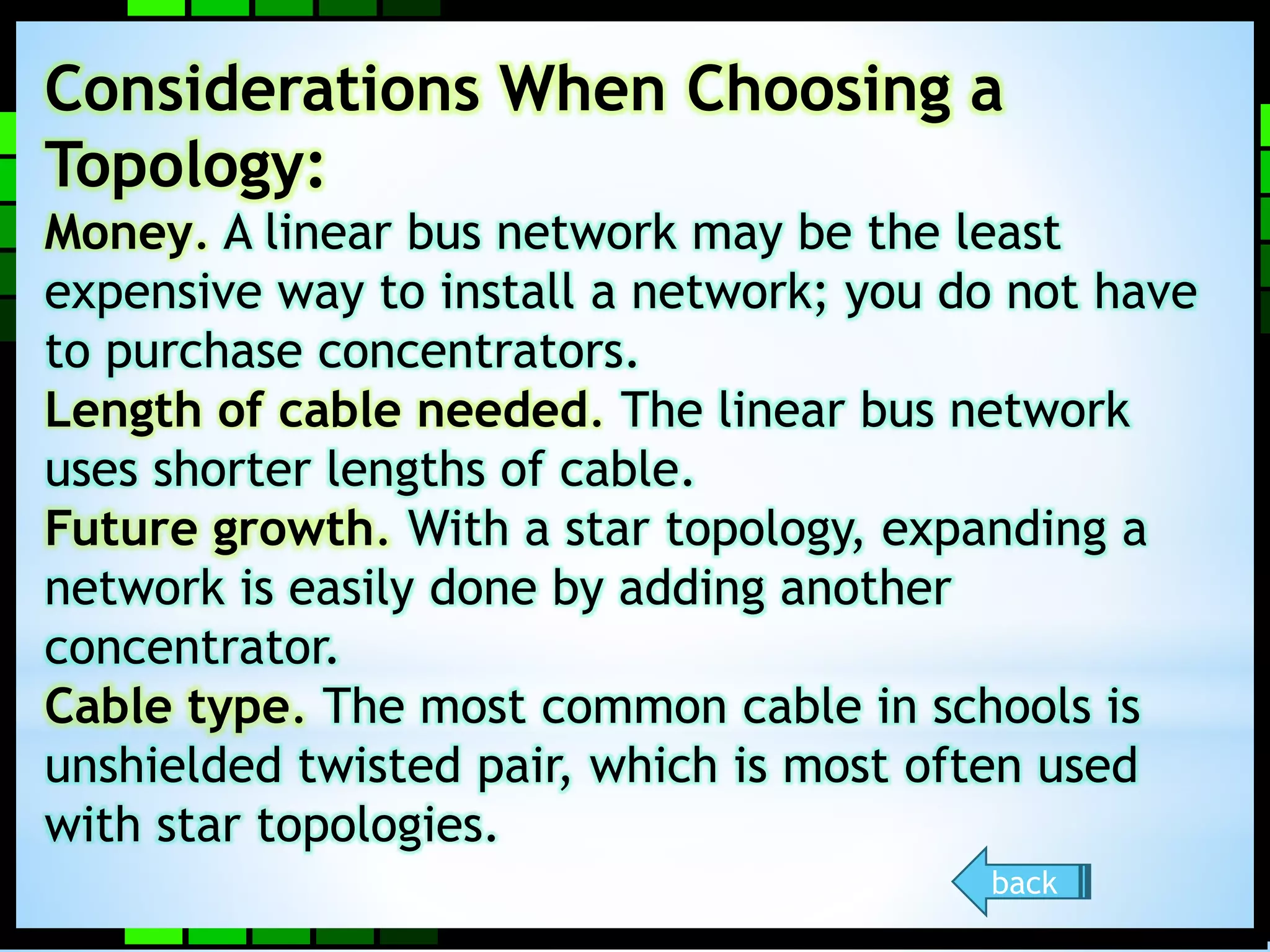 Considerations When Choosing a 
Topology: 
Money. A linear bus network may be the least 
expensive way to install a network; you do not have 
to purchase concentrators. 
Length of cable needed. The linear bus network 
uses shorter lengths of cable. 
Future growth. With a star topology, expanding a 
network is easily done by adding another 
concentrator. 
Cable type. The most common cable in schools is 
unshielded twisted pair, which is most often used 
with star topologies. 
back 
 
