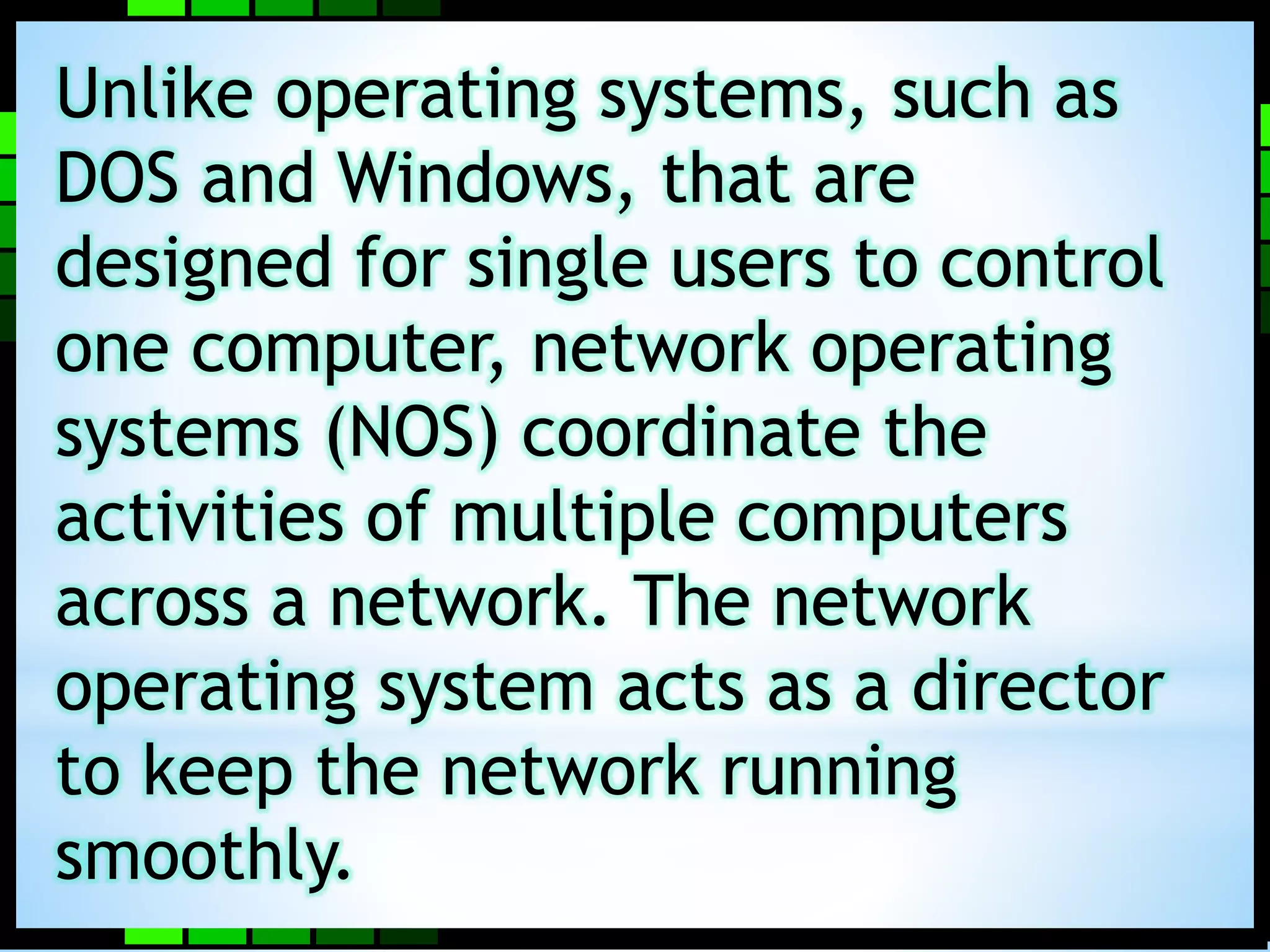 Unlike operating systems, such as 
DOS and Windows, that are 
designed for single users to control 
one computer, network operating 
systems (NOS) coordinate the 
activities of multiple computers 
across a network. The network 
operating system acts as a director 
to keep the network running 
smoothly. 
 