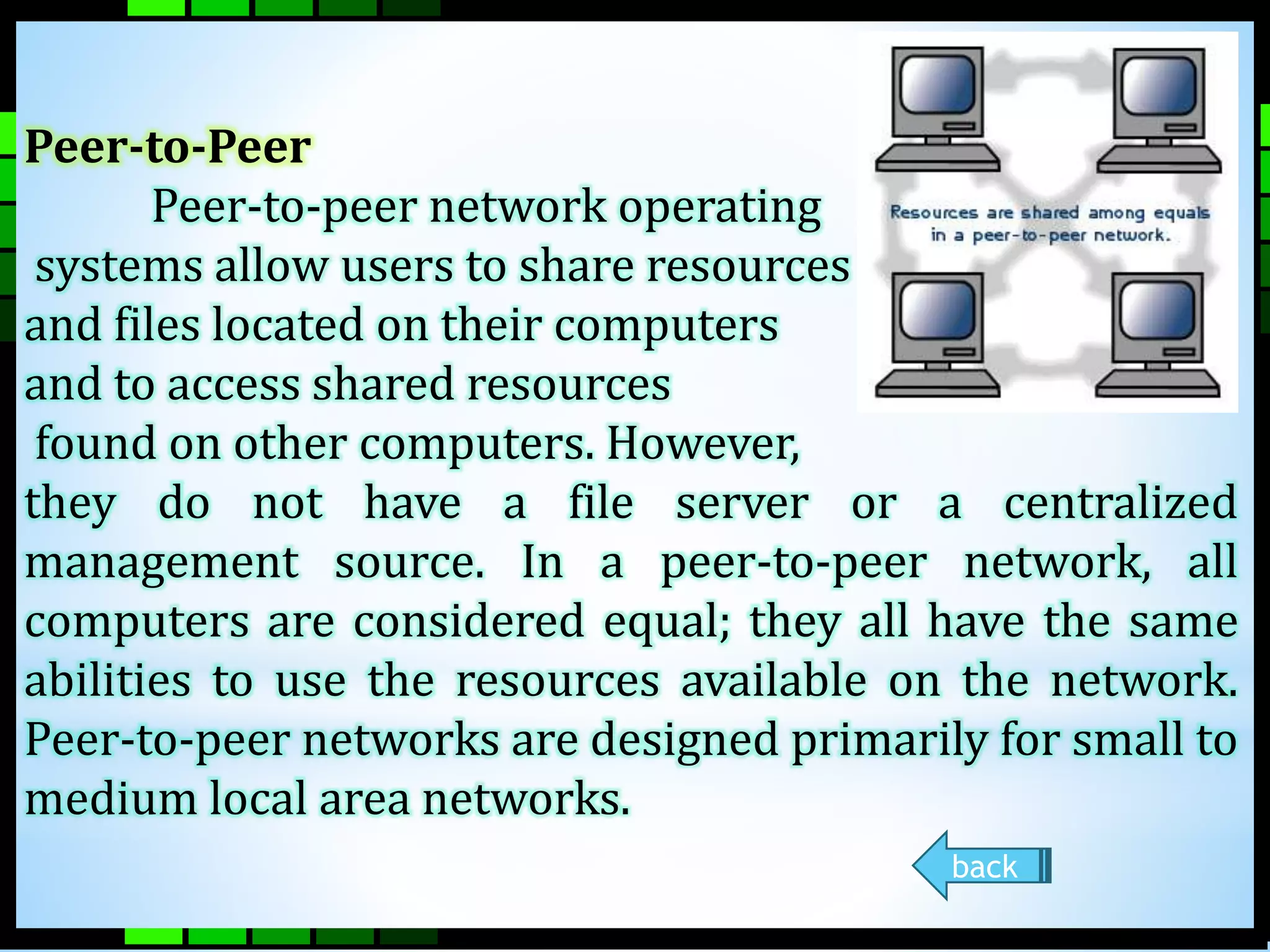 Peer-to-Peer 
Peer-to-peer network operating 
systems allow users to share resources 
and files located on their computers 
and to access shared resources 
found on other computers. However, 
they do not have a file server or a centralized 
management source. In a peer-to-peer network, all 
computers are considered equal; they all have the same 
abilities to use the resources available on the network. 
Peer-to-peer networks are designed primarily for small to 
medium local area networks. 
back 
 