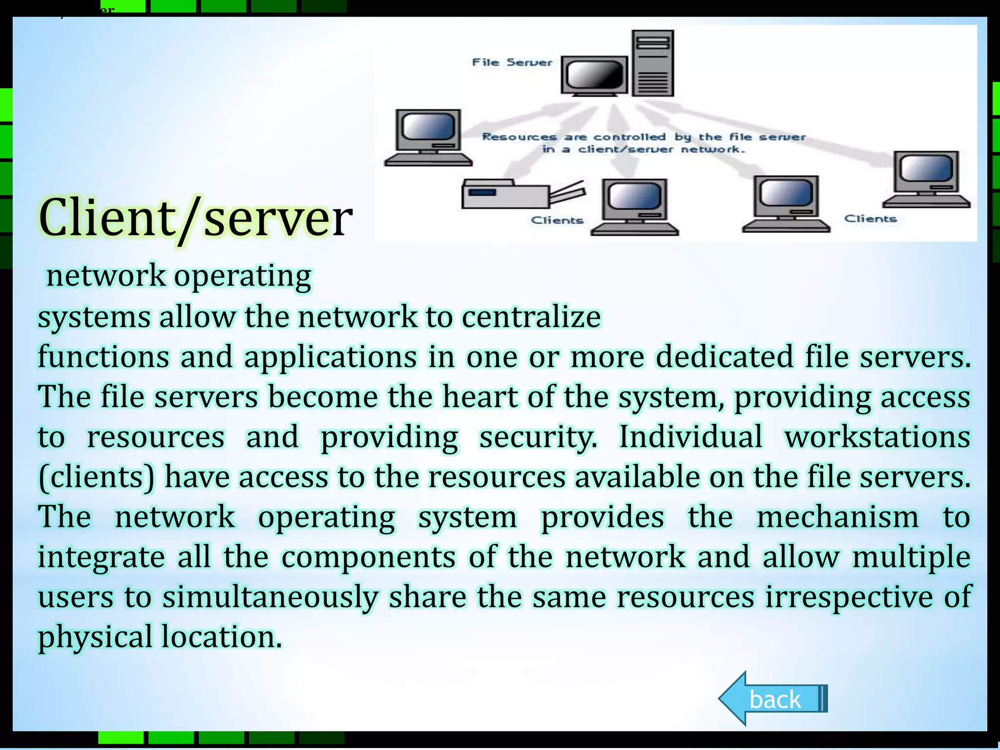 Client/Server 
Client/server 
network operating 
systems allow the network to centralize 
functions and applications in one or more dedicated file servers. 
The file servers become the heart of the system, providing access 
to resources and providing security. Individual workstations 
(clients) have access to the resources available on the file servers. 
The network operating system provides the mechanism to 
integrate all the components of the network and allow multiple 
users to simultaneously share the same resources irrespective of 
physical location. 
back 
 