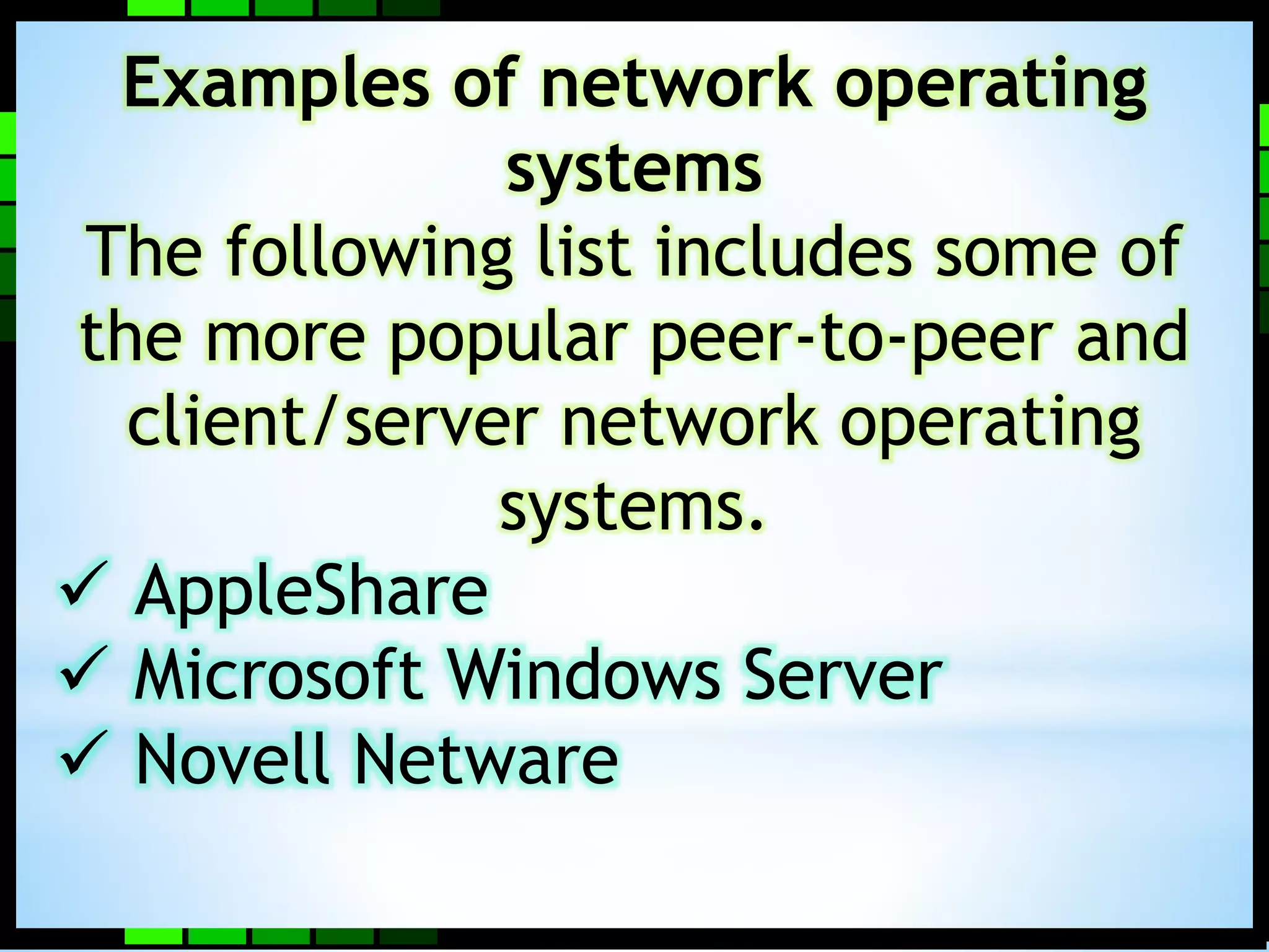 Examples of network operating 
systems 
The following list includes some of 
the more popular peer-to-peer and 
client/server network operating 
systems. 
 AppleShare 
 Microsoft Windows Server 
 Novell Netware 
 