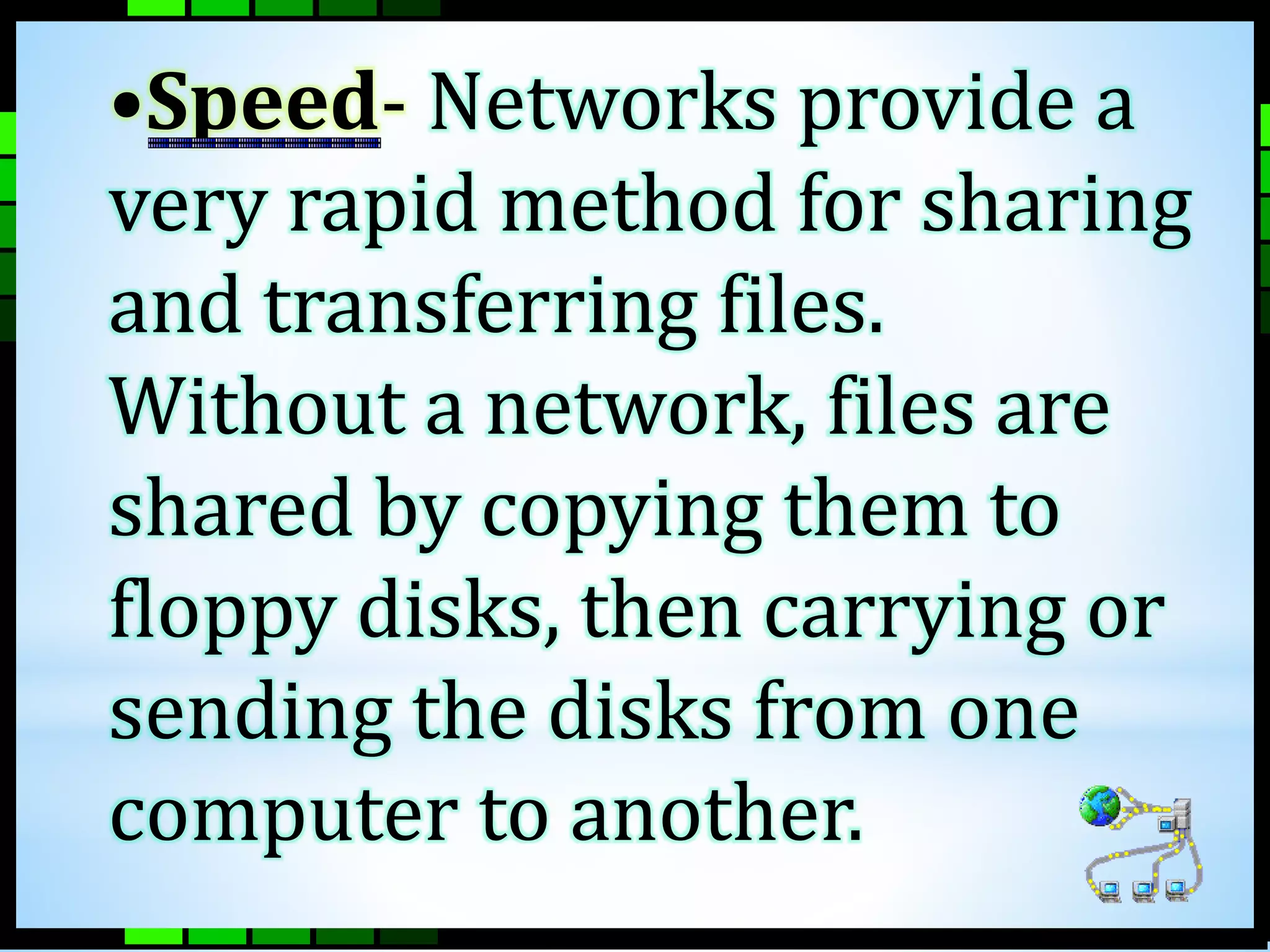 •Speed- Networks provide a 
very rapid method for sharing 
and transferring files. 
Without a network, files are 
shared by copying them to 
floppy disks, then carrying or 
sending the disks from one 
computer to another. 
 