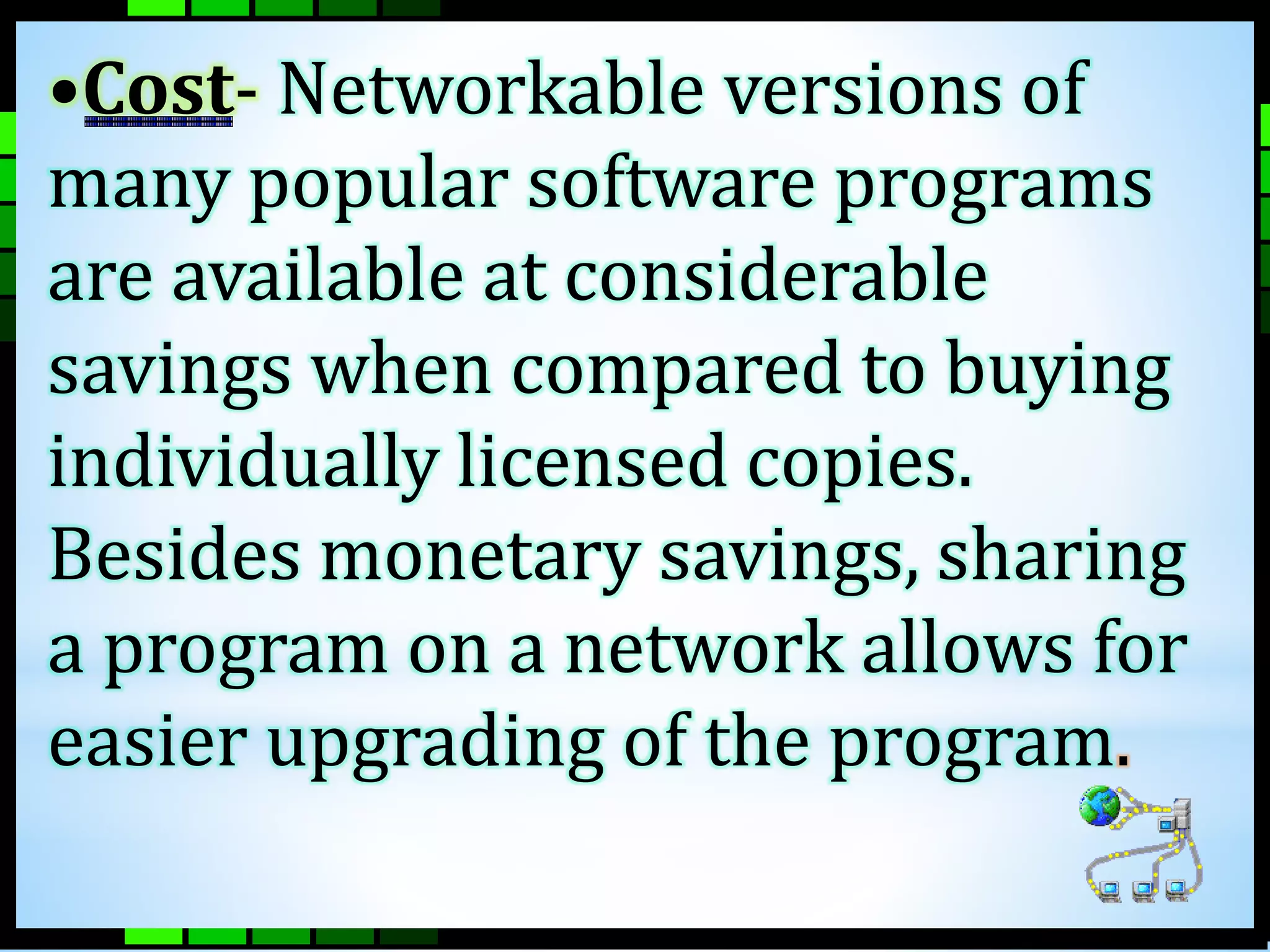 •Cost- Networkable versions of 
many popular software programs 
are available at considerable 
savings when compared to buying 
individually licensed copies. 
Besides monetary savings, sharing 
a program on a network allows for 
easier upgrading of the program. 
 
