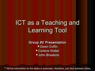ICT as a Teaching andICT as a Teaching and
Learning ToolLearning Tool
Group #2 PresentationGroup #2 Presentation
Gwen CoffinGwen Coffin
Carlene WalterCarlene Walter
John BriseboisJohn Brisebois
***All the information on the slides is automatic; therefore, just click between slides.
 