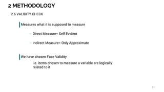 2 METHODOLOGY
13
2.6 VALIDITY CHECK
Measures what it is supposed to measure
Direct Measure= Self Evident
Indirect Measure= Only Approximate
We have chosen Face Validity
i.e. items chosen to measure a variable are logically
related to it
 