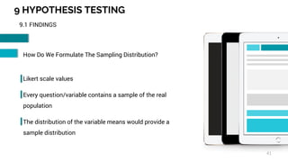9 HYPOTHESIS TESTING
41
9.1 FINDINGS
How Do We Formulate The Sampling Distribution?
Likert scale values
Every question/variable contains a sample of the real
population
The distribution of the variable means would provide a
sample distribution
 
