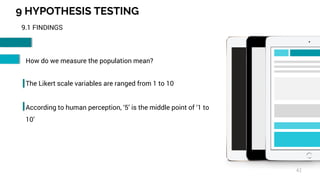 9 HYPOTHESIS TESTING
42
9.1 FINDINGS
How do we measure the population mean?
The Likert scale variables are ranged from 1 to 10
According to human perception, ‘5’ is the middle point of ‘1 to
10’
 