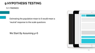 9 HYPOTHESIS TESTING
43
9.1 FINDINGS
Estimating the population mean to 5 would mean a
‘neutral’ response to the scale questions
We Start By Assuming µ=5
 