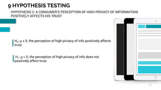 9 HYPOTHESIS TESTING
47
HYPOTHESIS 2: A CONSUMER’S PERCEPTION OF HIGH PRIVACY OF INFORMATION
POSITIVELY AFFECTS HIS TRUST
H0: µ ≥ 5; the perception of high privacy of info positively affects
trust
H1: µ < 5; the perception of high privacy of info does not
positively affect trust
 
