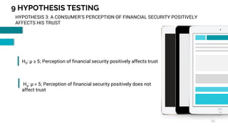9 HYPOTHESIS TESTING
50
HYPOTHESIS 3: A CONSUMER’S PERCEPTION OF FINANCIAL SECURITY POSITIVELY
AFFECTS HIS TRUST
H0: µ ≥ 5; Perception of financial security positively affects trust
Ha: µ < 5; Perception of financial security positively does not
affect trust
 