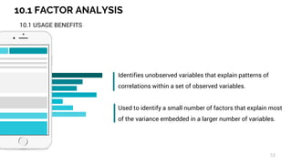 10.1 FACTOR ANALYSIS
53
10.1 USAGE BENEFITS
Identifies unobserved variables that explain patterns of
correlations within a set of observed variables.
Used to identify a small number of factors that explain most
of the variance embedded in a larger number of variables.
 