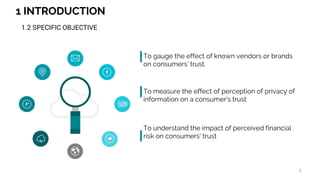 1 INTRODUCTION
6
1.2 SPECIFIC OBJECTIVE
To gauge the effect of known vendors or brands
on consumers’ trust.
To measure the effect of perception of privacy of
information on a consumer’s trust
To understand the impact of perceived financial
risk on consumers’ trust
 