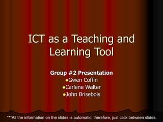 ICT as a Teaching and
Learning Tool
Group #2 Presentation
Gwen Coffin
Carlene Walter
John Brisebois
***All the information on the slides is automatic; therefore, just click between slides.
 
