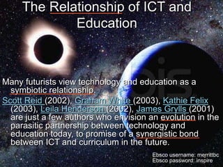 Coffin, Walter, and Brisebois 17
The Relationship of ICT and
Education
Many futurists view technology and education as a
s...