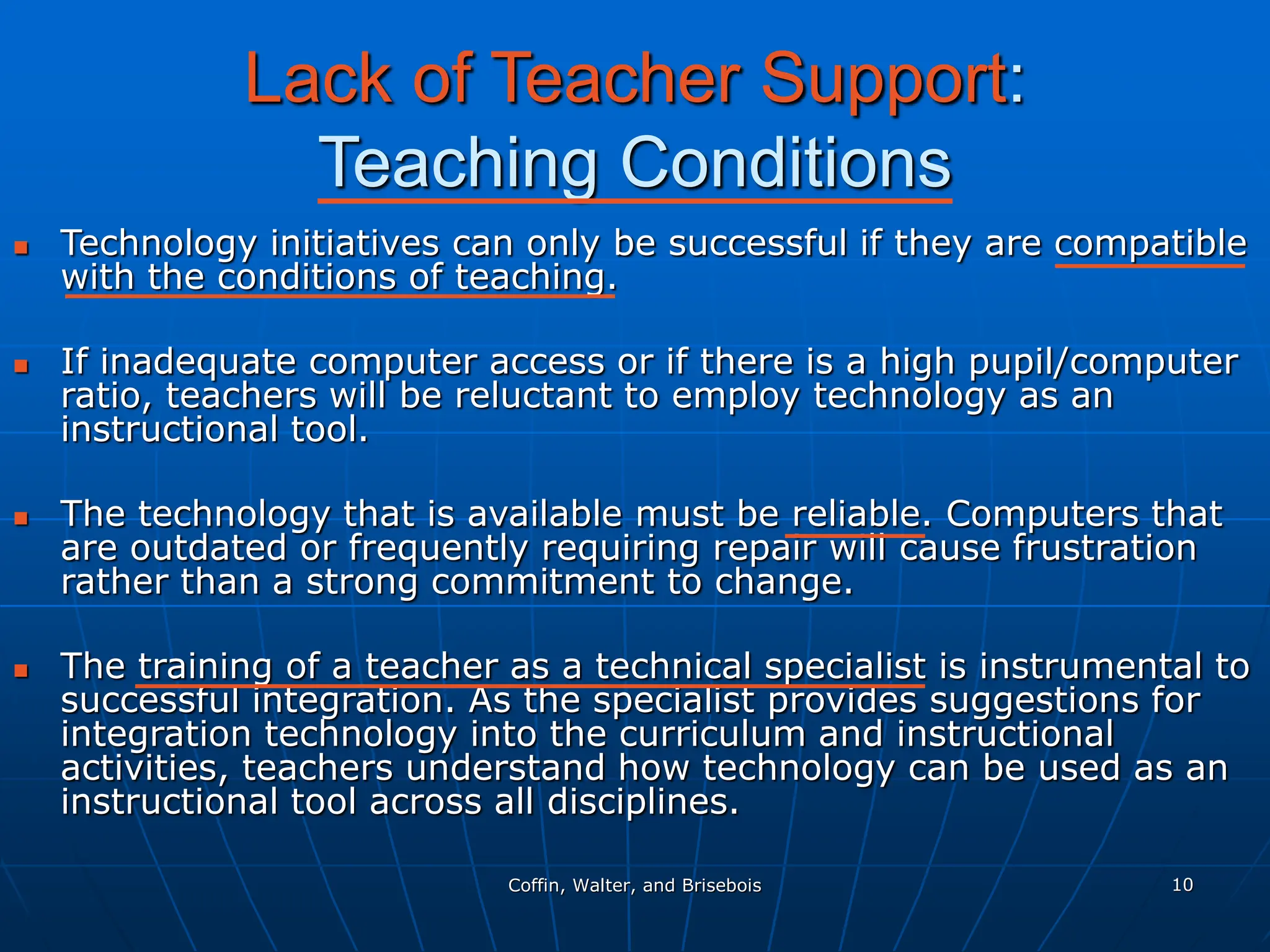Coffin, Walter, and Brisebois 10
Lack of Teacher Support:
Teaching Conditions
 Technology initiatives can only be successful if they are compatible
with the conditions of teaching.
 If inadequate computer access or if there is a high pupil/computer
ratio, teachers will be reluctant to employ technology as an
instructional tool.
 The technology that is available must be reliable. Computers that
are outdated or frequently requiring repair will cause frustration
rather than a strong commitment to change.
 The training of a teacher as a technical specialist is instrumental to
successful integration. As the specialist provides suggestions for
integration technology into the curriculum and instructional
activities, teachers understand how technology can be used as an
instructional tool across all disciplines.
 