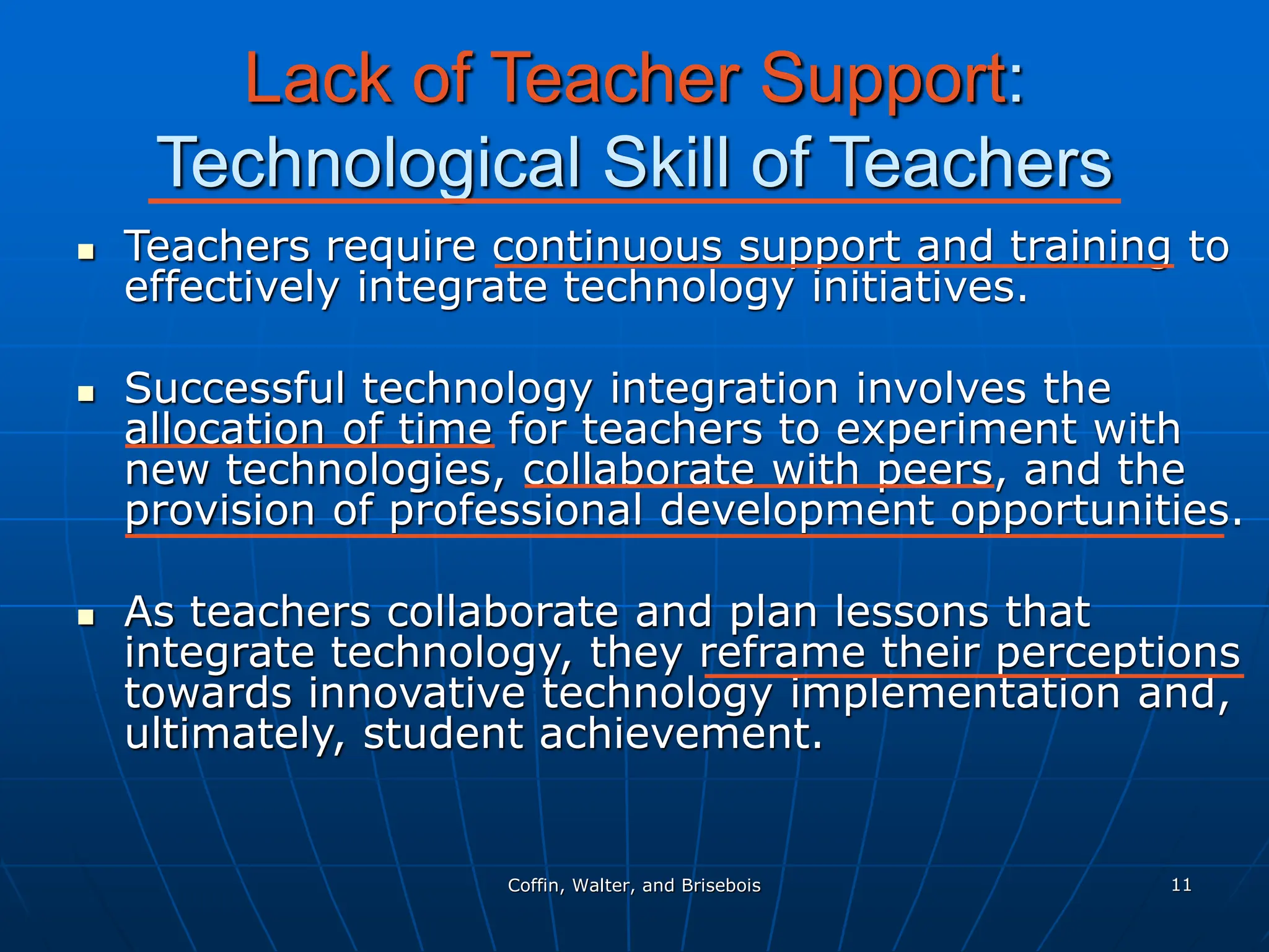 Coffin, Walter, and Brisebois 11
Lack of Teacher Support:
Technological Skill of Teachers
 Teachers require continuous support and training to
effectively integrate technology initiatives.
 Successful technology integration involves the
allocation of time for teachers to experiment with
new technologies, collaborate with peers, and the
provision of professional development opportunities.
 As teachers collaborate and plan lessons that
integrate technology, they reframe their perceptions
towards innovative technology implementation and,
ultimately, student achievement.
 