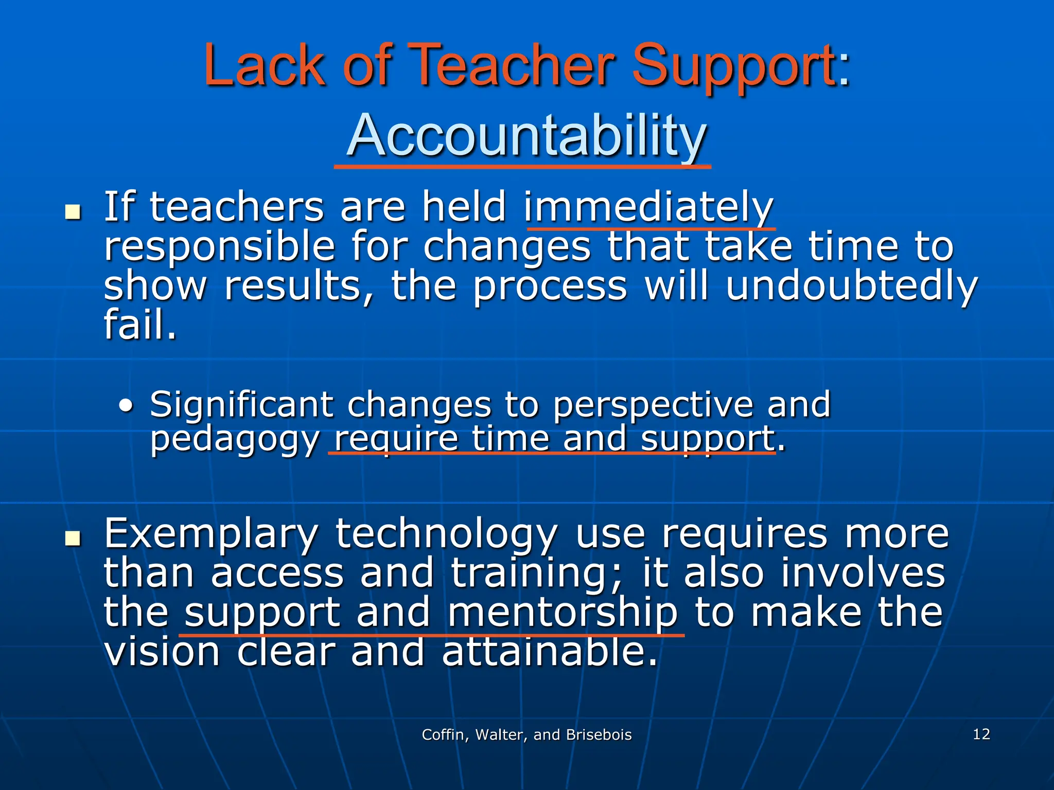 Coffin, Walter, and Brisebois 12
Lack of Teacher Support:
Accountability
 If teachers are held immediately
responsible for changes that take time to
show results, the process will undoubtedly
fail.
• Significant changes to perspective and
pedagogy require time and support.
 Exemplary technology use requires more
than access and training; it also involves
the support and mentorship to make the
vision clear and attainable.
 