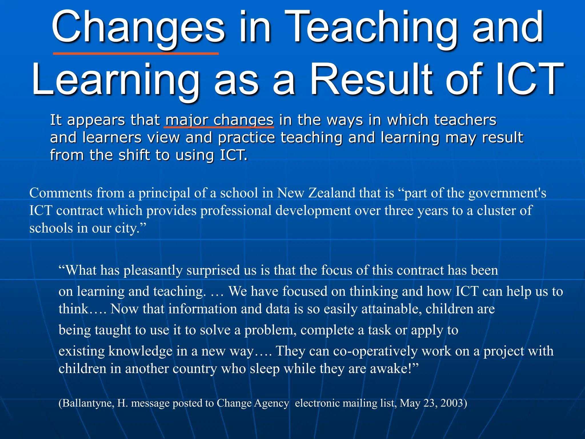 Changes in Teaching and
Learning as a Result of ICT
It appears that major changes in the ways in which teachers
and learners view and practice teaching and learning may result
from the shift to using ICT.
Comments from a principal of a school in New Zealand that is “part of the government's
ICT contract which provides professional development over three years to a cluster of
schools in our city.”
“What has pleasantly surprised us is that the focus of this contract has been
on learning and teaching. … We have focused on thinking and how ICT can help us to
think…. Now that information and data is so easily attainable, children are
being taught to use it to solve a problem, complete a task or apply to
existing knowledge in a new way…. They can co-operatively work on a project with
children in another country who sleep while they are awake!”
(Ballantyne, H. message posted to Change Agency electronic mailing list, May 23, 2003)
 