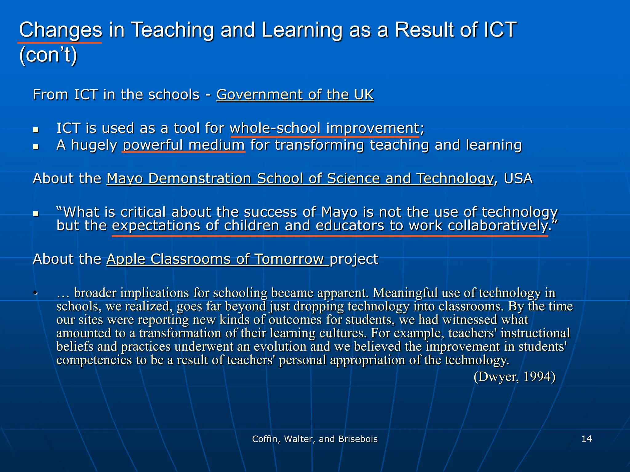 Coffin, Walter, and Brisebois 14
From ICT in the schools - Government of the UK
 ICT is used as a tool for whole-school improvement;
 A hugely powerful medium for transforming teaching and learning
About the Mayo Demonstration School of Science and Technology, USA
 “What is critical about the success of Mayo is not the use of technology
but the expectations of children and educators to work collaboratively.”
About the Apple Classrooms of Tomorrow project
• … broader implications for schooling became apparent. Meaningful use of technology in
schools, we realized, goes far beyond just dropping technology into classrooms. By the time
our sites were reporting new kinds of outcomes for students, we had witnessed what
amounted to a transformation of their learning cultures. For example, teachers' instructional
beliefs and practices underwent an evolution and we believed the improvement in students'
competencies to be a result of teachers' personal appropriation of the technology.
(Dwyer, 1994)
Changes in Teaching and Learning as a Result of ICT
(con’t)
 
