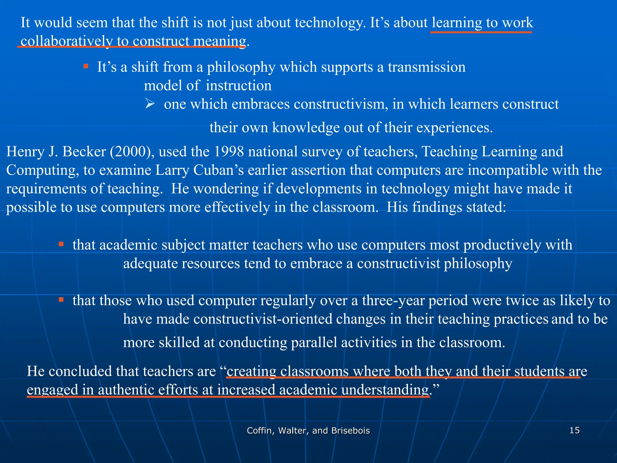 Coffin, Walter, and Brisebois 15
It would seem that the shift is not just about technology. It’s about learning to work
collaboratively to construct meaning.
 It’s a shift from a philosophy which supports a transmission
model of instruction
 one which embraces constructivism, in which learners construct
their own knowledge out of their experiences.
Henry J. Becker (2000), used the 1998 national survey of teachers, Teaching Learning and
Computing, to examine Larry Cuban’s earlier assertion that computers are incompatible with the
requirements of teaching. He wondering if developments in technology might have made it
possible to use computers more effectively in the classroom. His findings stated:
 that academic subject matter teachers who use computers most productively with
adequate resources tend to embrace a constructivist philosophy
 that those who used computer regularly over a three-year period were twice as likely to
have made constructivist-oriented changes in their teaching practices and to be
more skilled at conducting parallel activities in the classroom.
He concluded that teachers are “creating classrooms where both they and their students are
engaged in authentic efforts at increased academic understanding.”
 