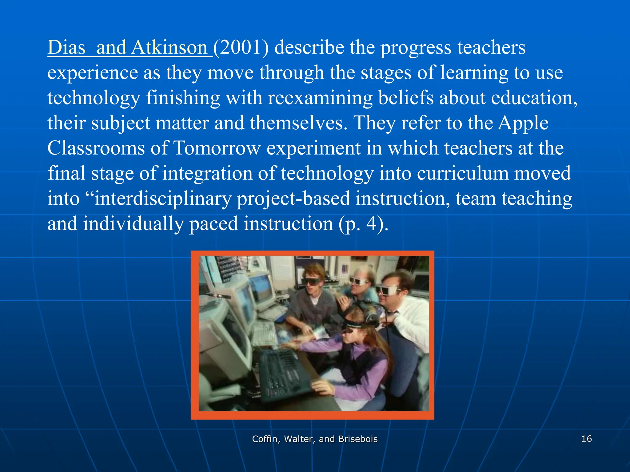 Coffin, Walter, and Brisebois 16
Dias and Atkinson (2001) describe the progress teachers
experience as they move through the stages of learning to use
technology finishing with reexamining beliefs about education,
their subject matter and themselves. They refer to the Apple
Classrooms of Tomorrow experiment in which teachers at the
final stage of integration of technology into curriculum moved
into “interdisciplinary project-based instruction, team teaching
and individually paced instruction (p. 4).
 
