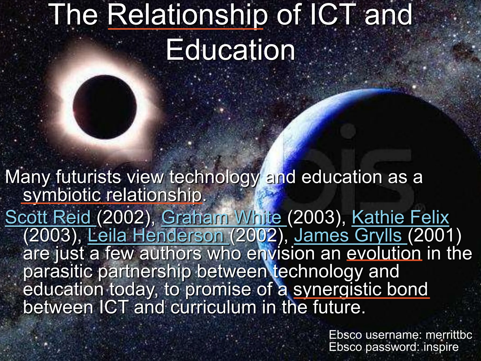 Coffin, Walter, and Brisebois 17
The Relationship of ICT and
Education
Many futurists view technology and education as a
symbiotic relationship.
Scott Reid (2002), Graham White (2003), Kathie Felix
(2003), Leila Henderson (2002), James Grylls (2001)
are just a few authors who envision an evolution in the
parasitic partnership between technology and
education today, to promise of a synergistic bond
between ICT and curriculum in the future.
Ebsco username: merrittbc
Ebsco password: inspire
 
