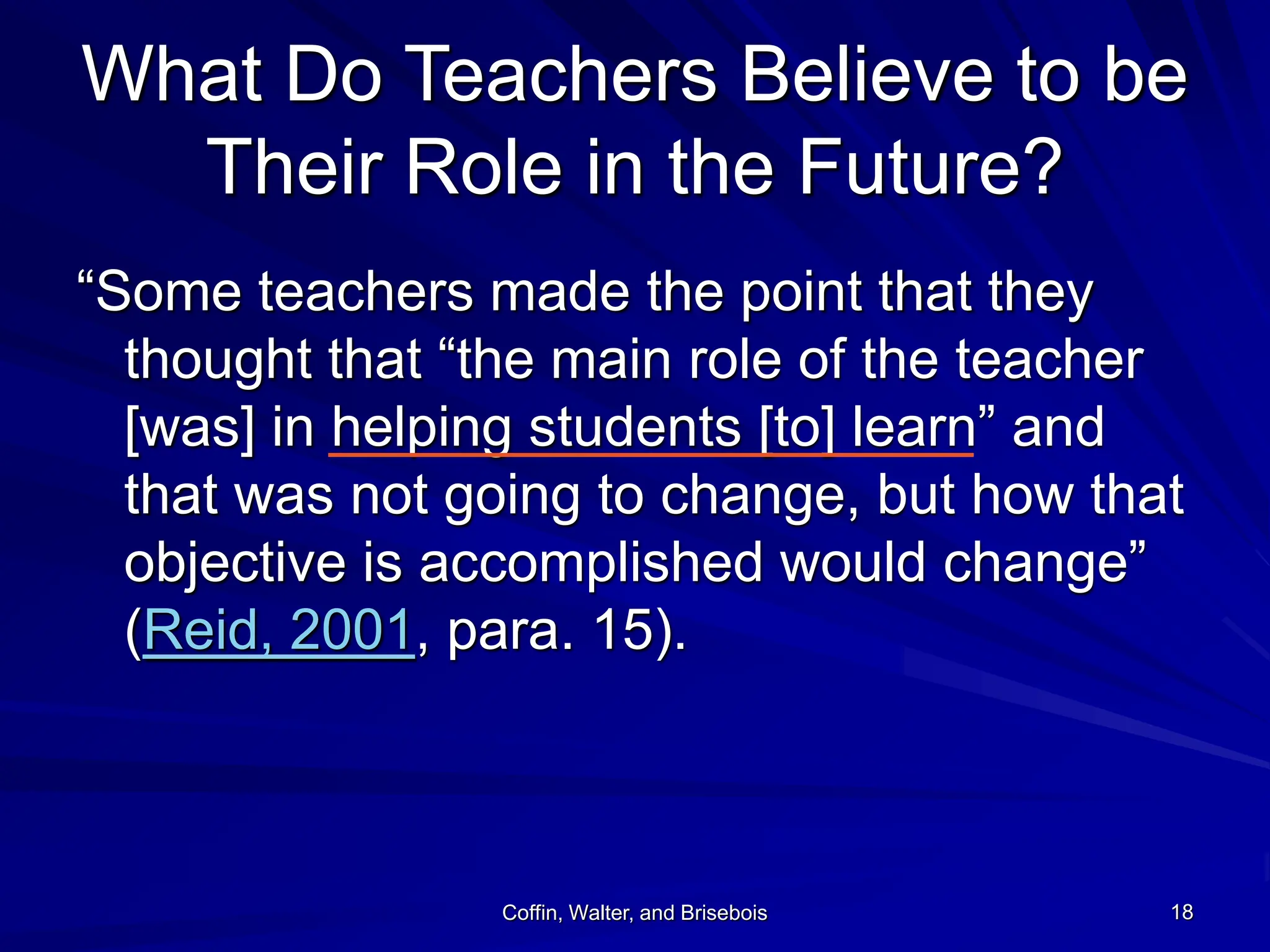 Coffin, Walter, and Brisebois 18
What Do Teachers Believe to be
Their Role in the Future?
“Some teachers made the point that they
thought that “the main role of the teacher
[was] in helping students [to] learn” and
that was not going to change, but how that
objective is accomplished would change”
(Reid, 2001, para. 15).
 