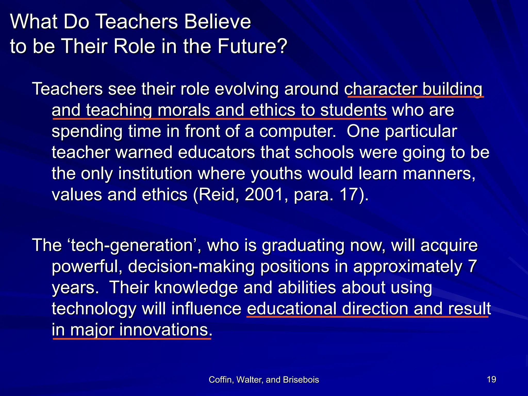 Coffin, Walter, and Brisebois 19
What Do Teachers Believe
to be Their Role in the Future?
Teachers see their role evolving around character building
and teaching morals and ethics to students who are
spending time in front of a computer. One particular
teacher warned educators that schools were going to be
the only institution where youths would learn manners,
values and ethics (Reid, 2001, para. 17).
The ‘tech-generation’, who is graduating now, will acquire
powerful, decision-making positions in approximately 7
years. Their knowledge and abilities about using
technology will influence educational direction and result
in major innovations.
 