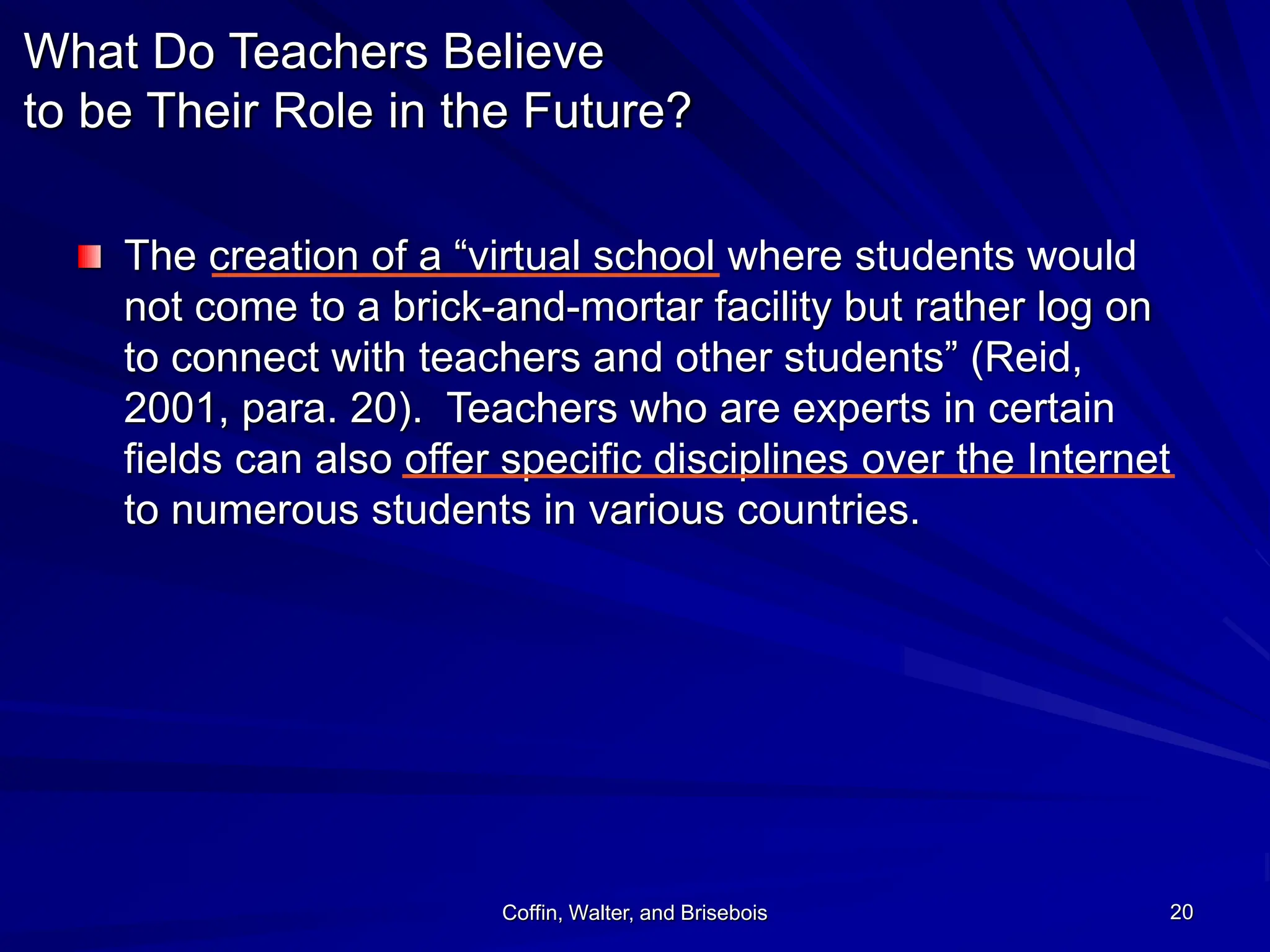 Coffin, Walter, and Brisebois 20
What Do Teachers Believe
to be Their Role in the Future?
The creation of a “virtual school where students would
not come to a brick-and-mortar facility but rather log on
to connect with teachers and other students” (Reid,
2001, para. 20). Teachers who are experts in certain
fields can also offer specific disciplines over the Internet
to numerous students in various countries.
 