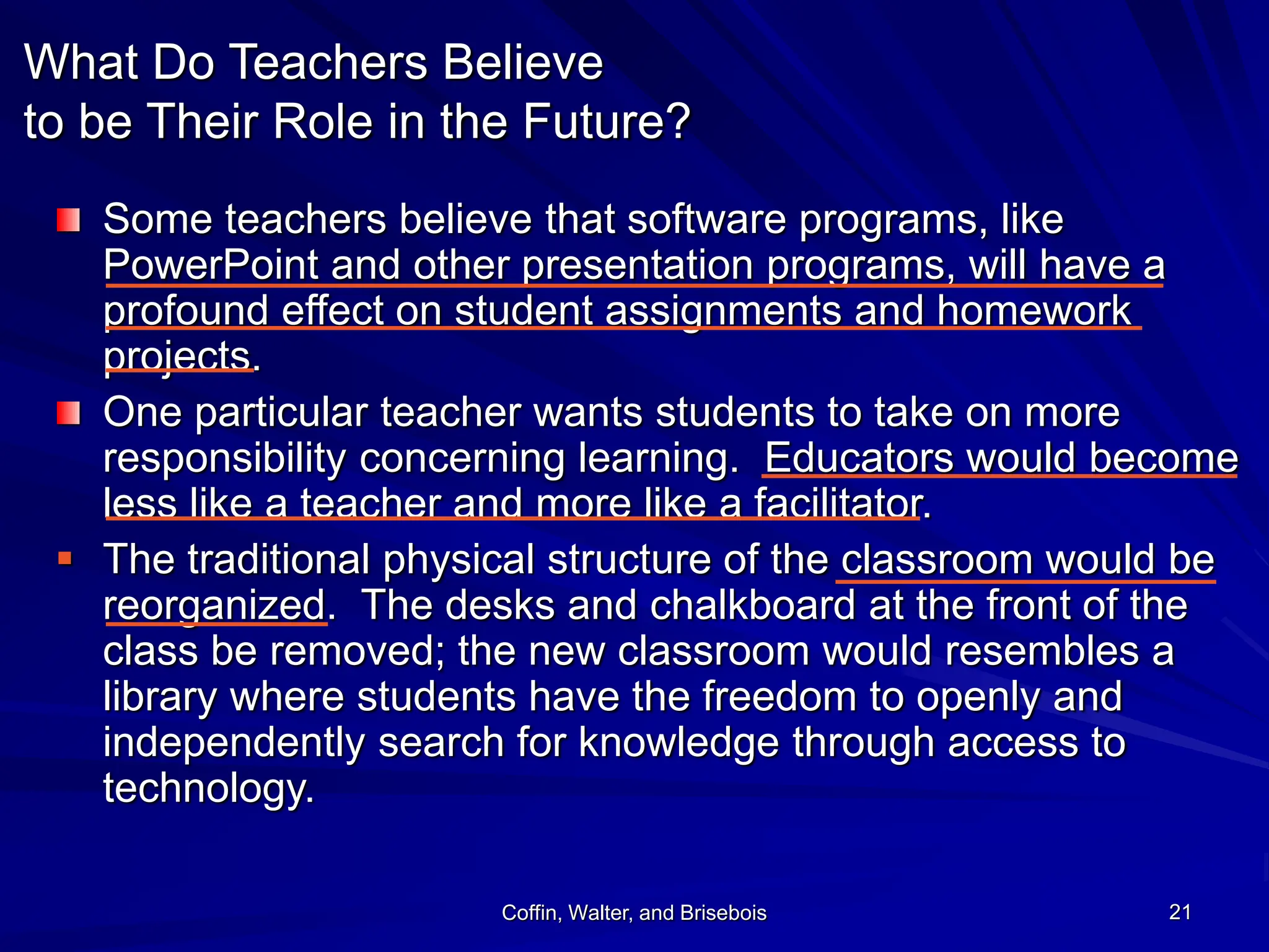 Coffin, Walter, and Brisebois 21
What Do Teachers Believe
to be Their Role in the Future?
Some teachers believe that software programs, like
PowerPoint and other presentation programs, will have a
profound effect on student assignments and homework
projects.
One particular teacher wants students to take on more
responsibility concerning learning. Educators would become
less like a teacher and more like a facilitator.
 The traditional physical structure of the classroom would be
reorganized. The desks and chalkboard at the front of the
class be removed; the new classroom would resembles a
library where students have the freedom to openly and
independently search for knowledge through access to
technology.
 