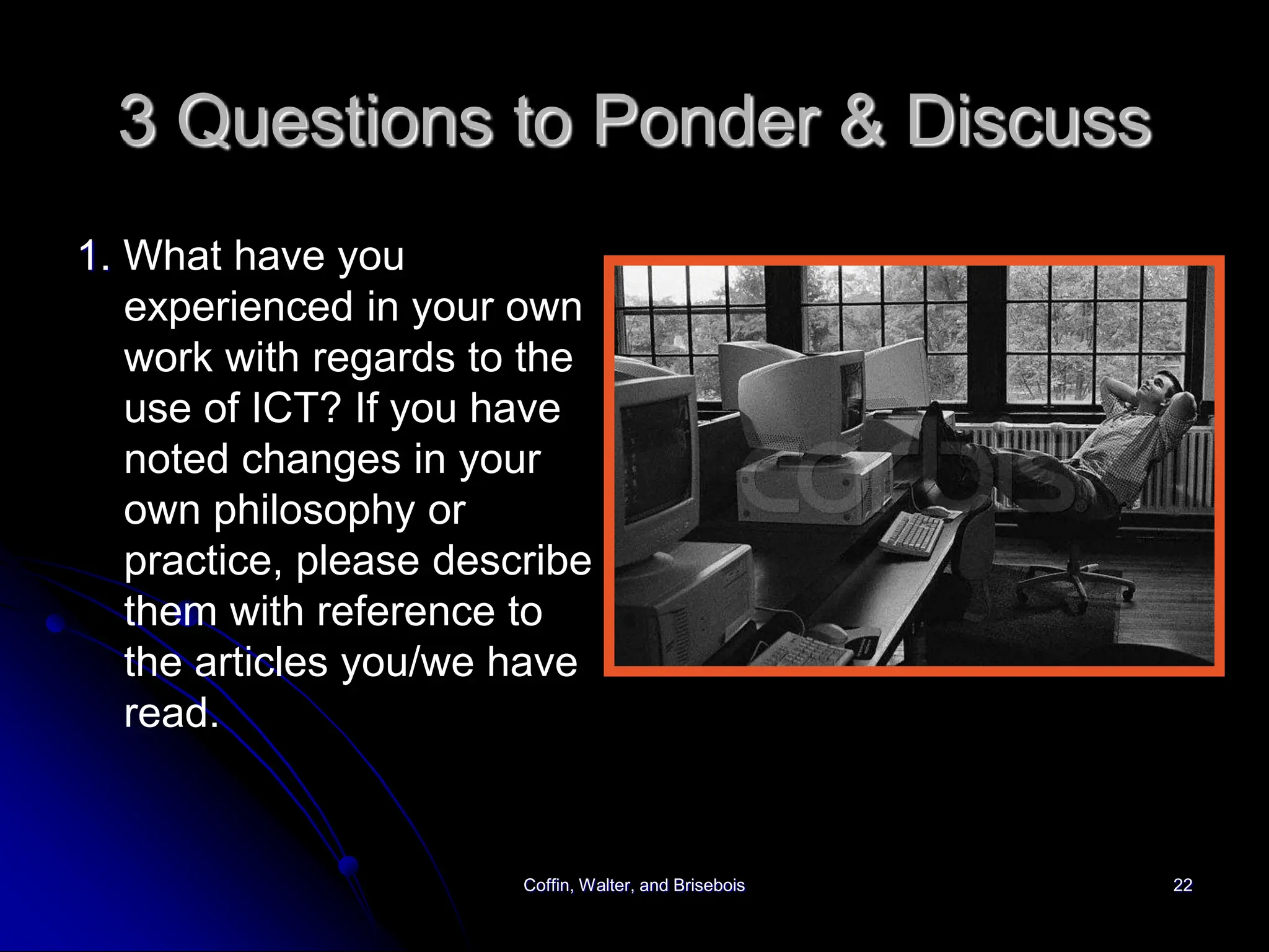 Coffin, Walter, and Brisebois 22
3 Questions to Ponder & Discuss
1. What have you
experienced in your own
work with regards to the
use of ICT? If you have
noted changes in your
own philosophy or
practice, please describe
them with reference to
the articles you/we have
read.
 