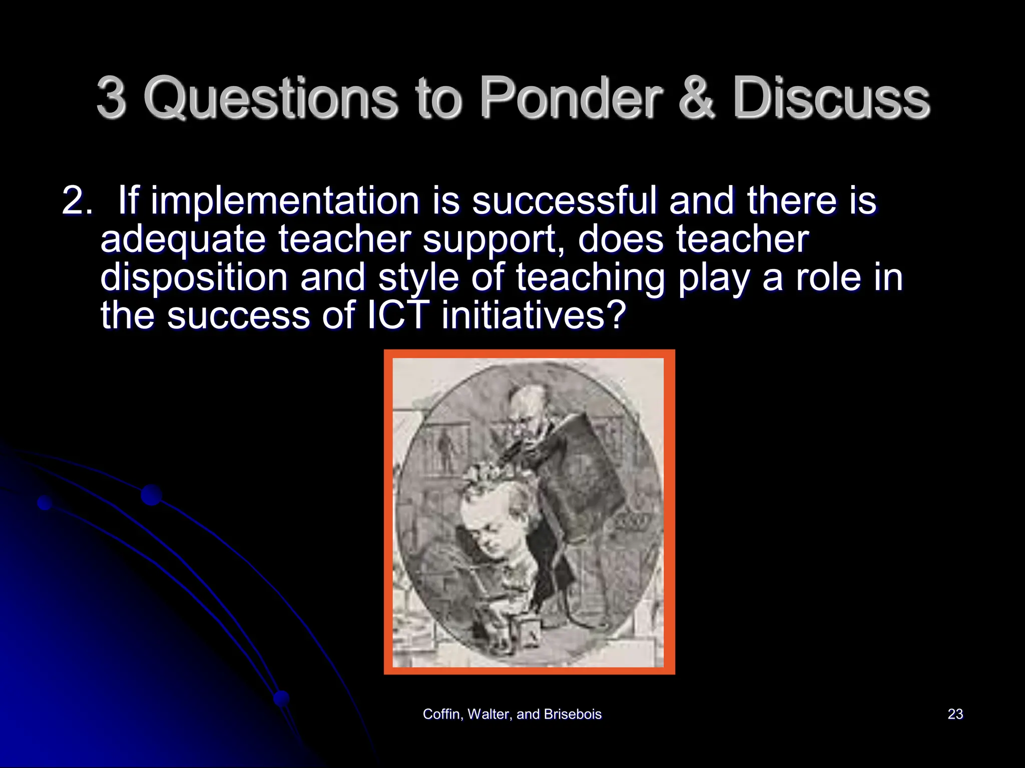 Coffin, Walter, and Brisebois 23
3 Questions to Ponder & Discuss
2. If implementation is successful and there is
adequate teacher support, does teacher
disposition and style of teaching play a role in
the success of ICT initiatives?
 