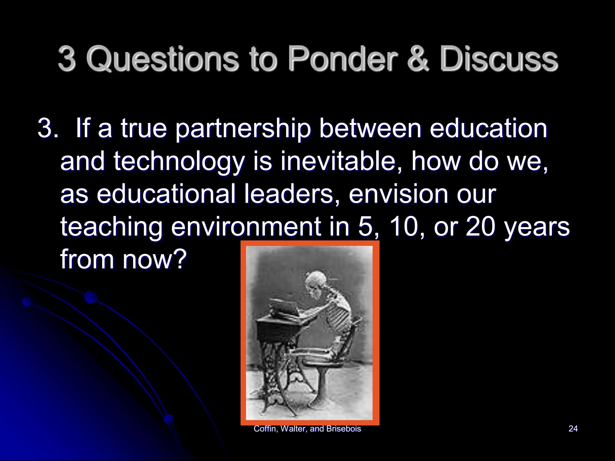 Coffin, Walter, and Brisebois 24
3 Questions to Ponder & Discuss
3. If a true partnership between education
and technology is inevitable, how do we,
as educational leaders, envision our
teaching environment in 5, 10, or 20 years
from now?
 