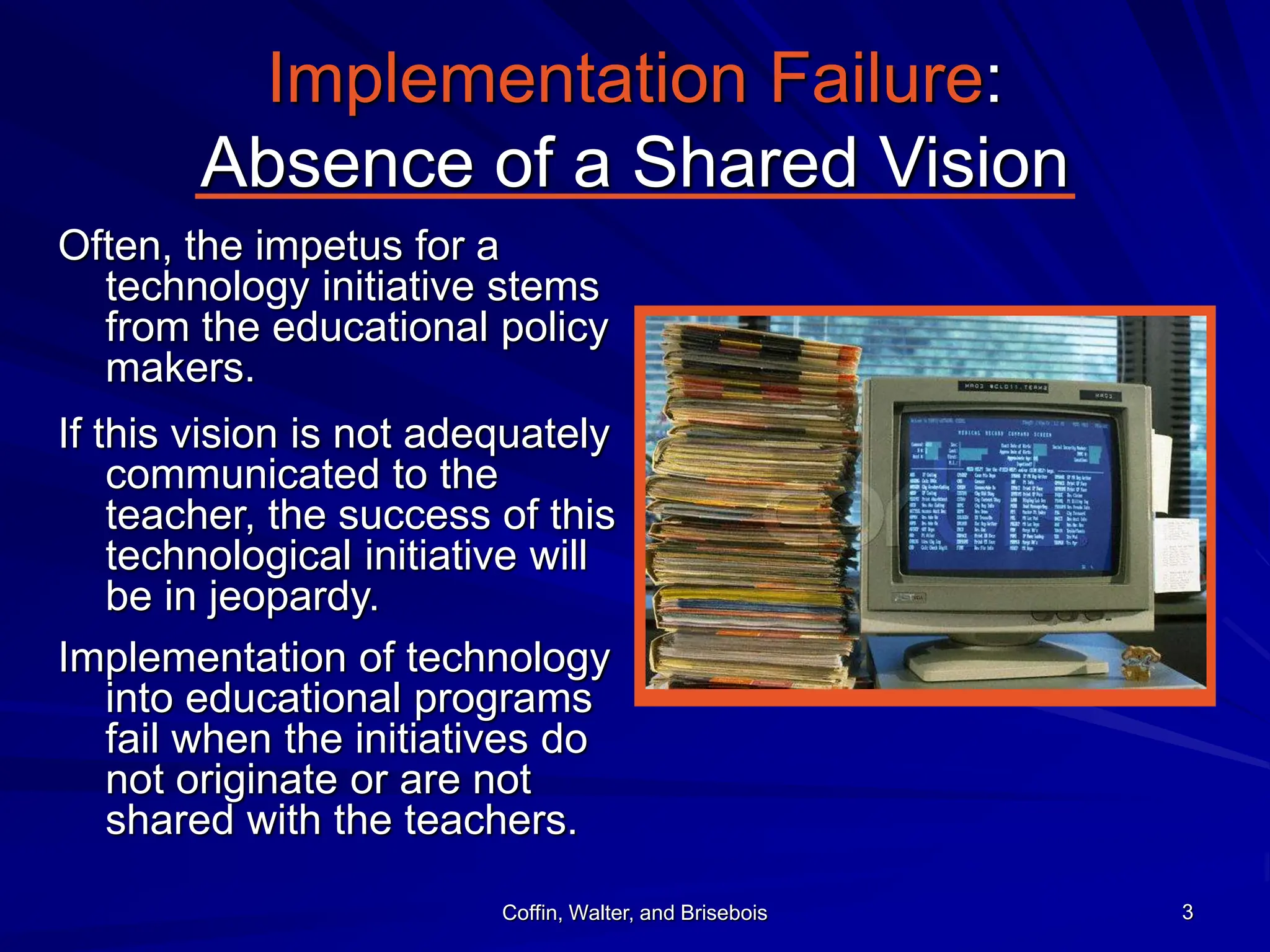 Coffin, Walter, and Brisebois 3
Implementation Failure:
Absence of a Shared Vision
Often, the impetus for a
technology initiative stems
from the educational policy
makers.
If this vision is not adequately
communicated to the
teacher, the success of this
technological initiative will
be in jeopardy.
Implementation of technology
into educational programs
fail when the initiatives do
not originate or are not
shared with the teachers.
 